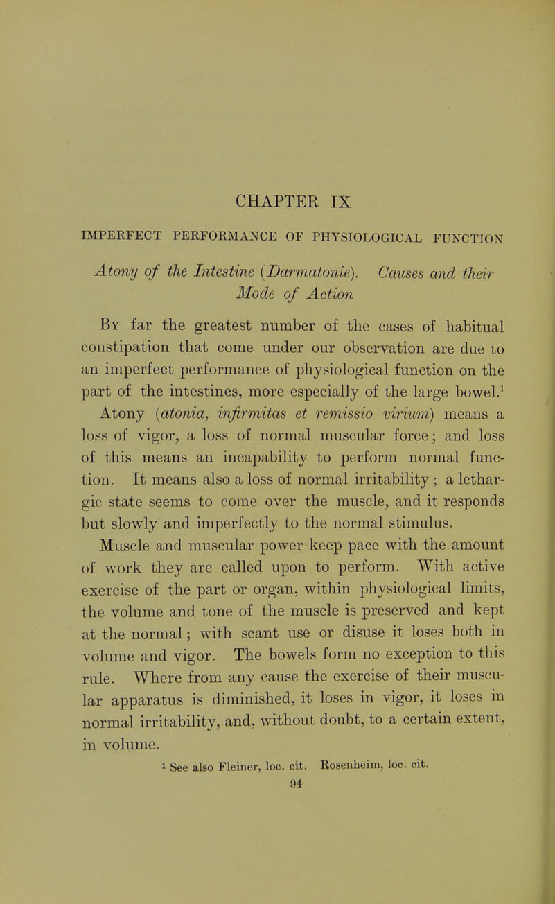 CHAPTER IX IMPERFECT PERFORMANCE OF PHYSIOLOGICAL FUNCTION Atony of the Intestine [JDarmatonie). Causes and their Mode of Action By far the greatest number of the cases of habitual constipation that come under our observation are due to an imperfect performance of physiological function on the part of the intestines, more especially of the large bowel.^ Atony [atonia, infirmitas et remissio virium) means a loss of vigor, a loss of normal muscular force; and loss of this means an incapability to perform normal func- tion. It means also a loss of normal irritability ; a lethar- gic state seems to come over the muscle, and it responds but slowly and imperfectly to the normal stimulus. Muscle and muscular power keep pace with the amount of work they are called upon to perform. With active exercise of the part or organ, within physiological limits, the volume and tone of the muscle is preserved and kept at the normal; with scant use or disuse it loses both in volume and vigor. The bowels form no exception to this rule. Where from any cause the exercise of their muscu- lar apparatus is diminished, it loses in vigor, it loses in normal irritability, and, without doubt, to a certain extent, in volume. 1 See also Fleiner, loc. cit. Rosenheim, loc. cit.