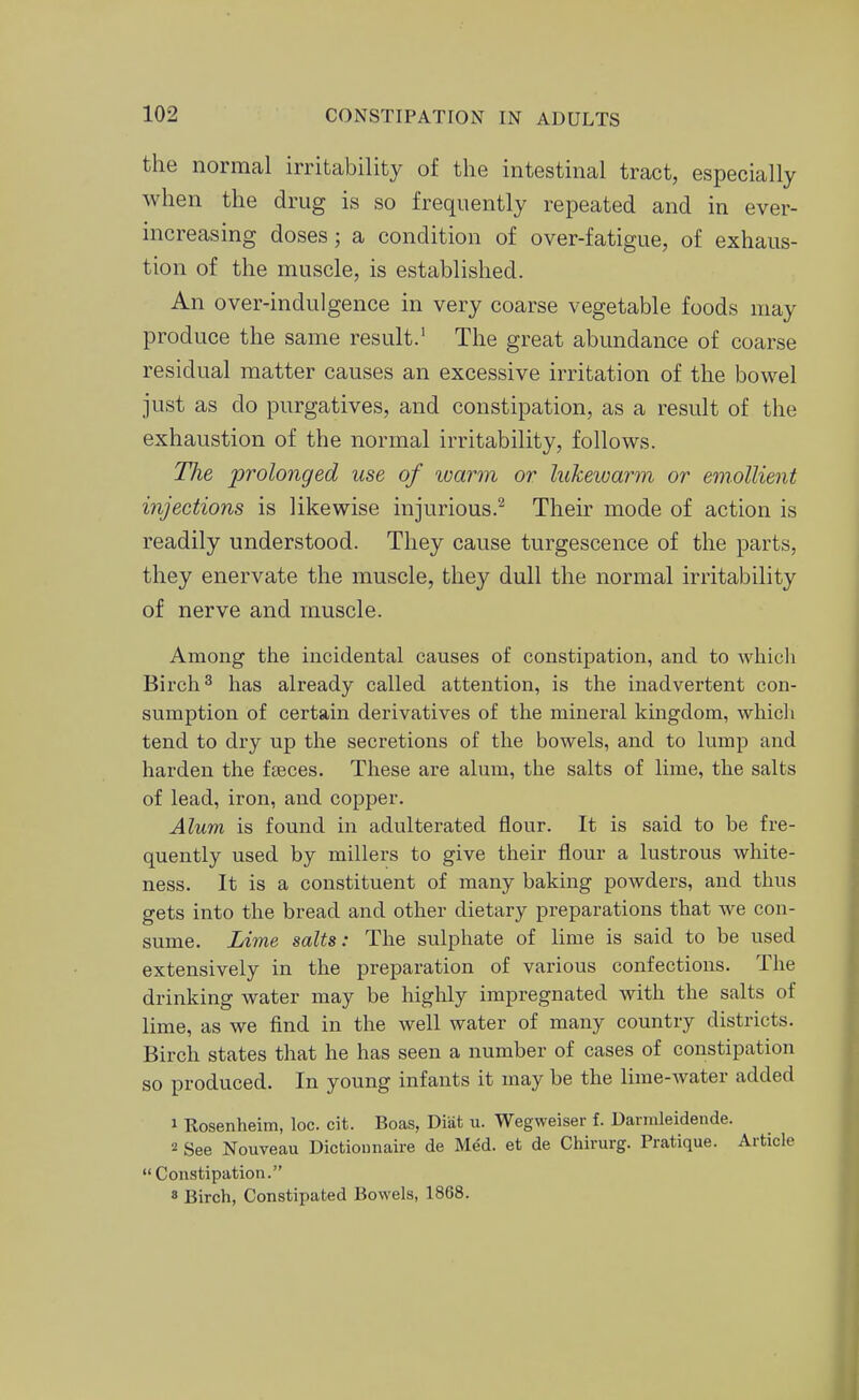 the normal irritability of the intestinal tract, especially when the drug is so frequently repeated and in ever- increasing doses; a condition of over-fatigue, of exhaus- tion of the muscle, is established. An over-indulgence in very coarse vegetable foods may produce the same result.' The great abundance of coarse residual matter causes an excessive irritation of the bowel just as do purgatives, and constipation, as a result of the exhaustion of the normal irritability, follows. TTie prolonged use of warm or lukeivarm or emollient injections is likewise injurious.^ Their mode of action is readily understood. They cause turgescence of the parts, they enervate the muscle, they dull the normal irritability of nerve and muscle. Among the incidental causes of constipation, and to whicli Birch 3 has already called attention, is the inadvertent con- sumption of certain derivatives of the mineral kingdom, whicli tend to dry up the secretions of the bowels, and to lump and harden the faeces. These are alum, the salts of lime, the salts of lead, iron, and copper. Alum is found in adulterated flour. It is said to be fre- quently used by millers to give their flour a lustrous white- ness. It is a constituent of many baking powders, and thus gets into the bread and other dietary preparations that we con- sume. Lime salts: The sulphate of lime is said to be used extensively in the preparation of various confections. The drinking water may be highly impregnated with the salts of lime, as we find in the well water of many country districts. Birch states that he has seen a number of cases of constipation so produced. In young infants it may be the lime-water added 1 Rosenheim, loc. cit. Boas, Diiit u. Wegweiser f. Darinleidende. 2 See Nouveau Dictiounaire de Med. et de Chirurg. Pratique. Article Constipation. 8 Birch, Constipated Bowels, 1868.