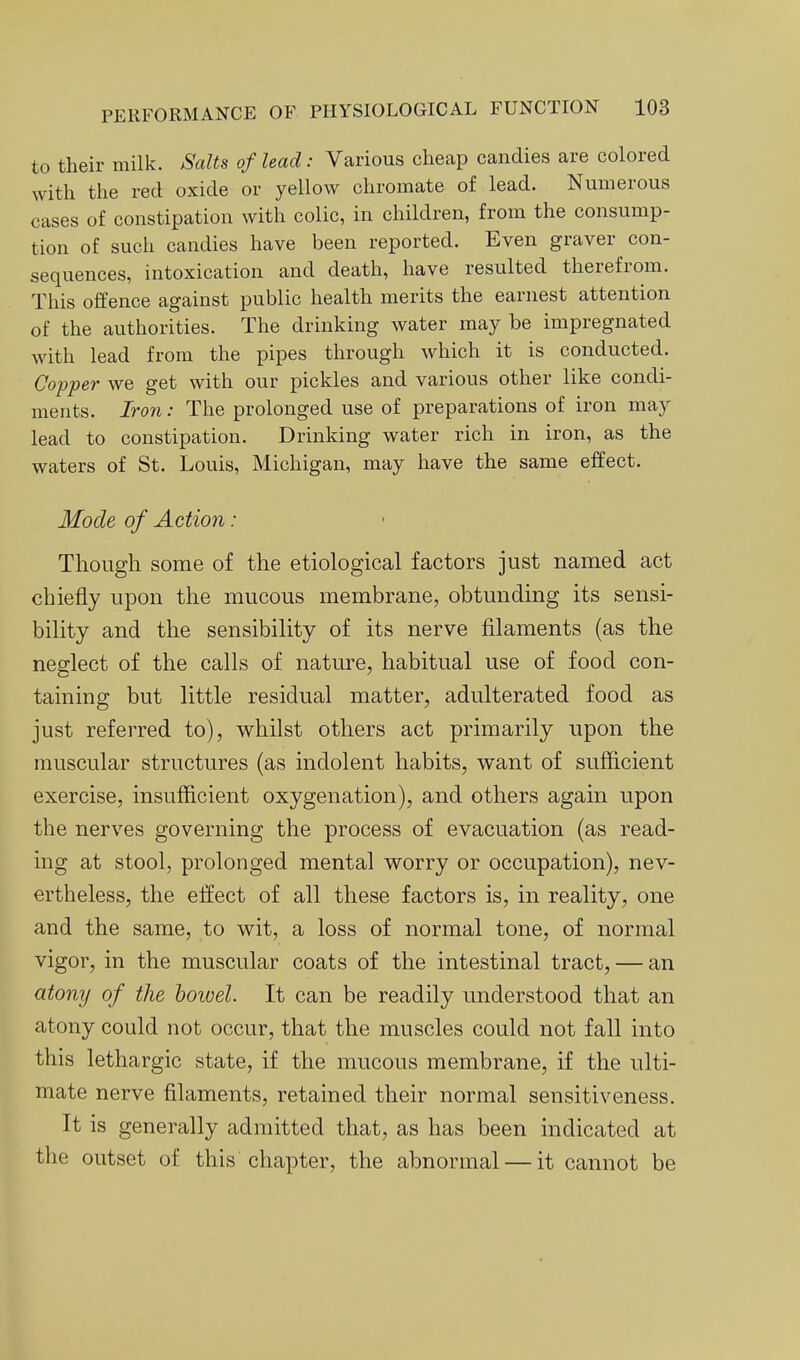 to their milk. Salts of lead: Various cheap candies are colored with the red oxide or yellow chromate of lead. Numerous cases of constipation with colic, in children, from the consump- tion of such candies have been reported. Even graver con- sequences, intoxication and death, have resulted therefrom. This offence against public health merits the earnest attention of the authorities. The drinking water may be impregnated with lead from the pipes through which it is conducted. Copper we get with our pickles and various other like condi- ments. Iron: The prolonged use of preparations of iron may lead to constipation. Drinking water rich in iron, as the waters of St. Louis, Michigan, may have the same effect. Mode of Action : Though some of the etiological factors just named act chiefly upon the mucous membrane, obtunding its sensi- bility and the sensibility of its nerve filaments (as the neglect of the calls of nature, habitual use of food con- taining but little residual matter, adulterated food as just referred to), whilst others act primarily upon the muscular structures (as indolent habits, want of sufficient exercise, insufficient oxygenation), and others again upon the nerves governing the process of evacuation (as read- ing at stool, prolonged mental worry or occupation), nev- ertheless, the effect of all these factors is, in reality, one and the same, to wit, a loss of normal tone, of normal vigor, in the muscular coats of the intestinal tract, — an atony of the bowel. It can be readily understood that an atony could not occur, that the muscles could not fall into this lethargic state, if the mucous membrane, if the ulti- mate nerve filaments, retained their normal sensitiveness. It is generally admitted that, as has been indicated at the outset of this chapter, the abnormal — it cannot be