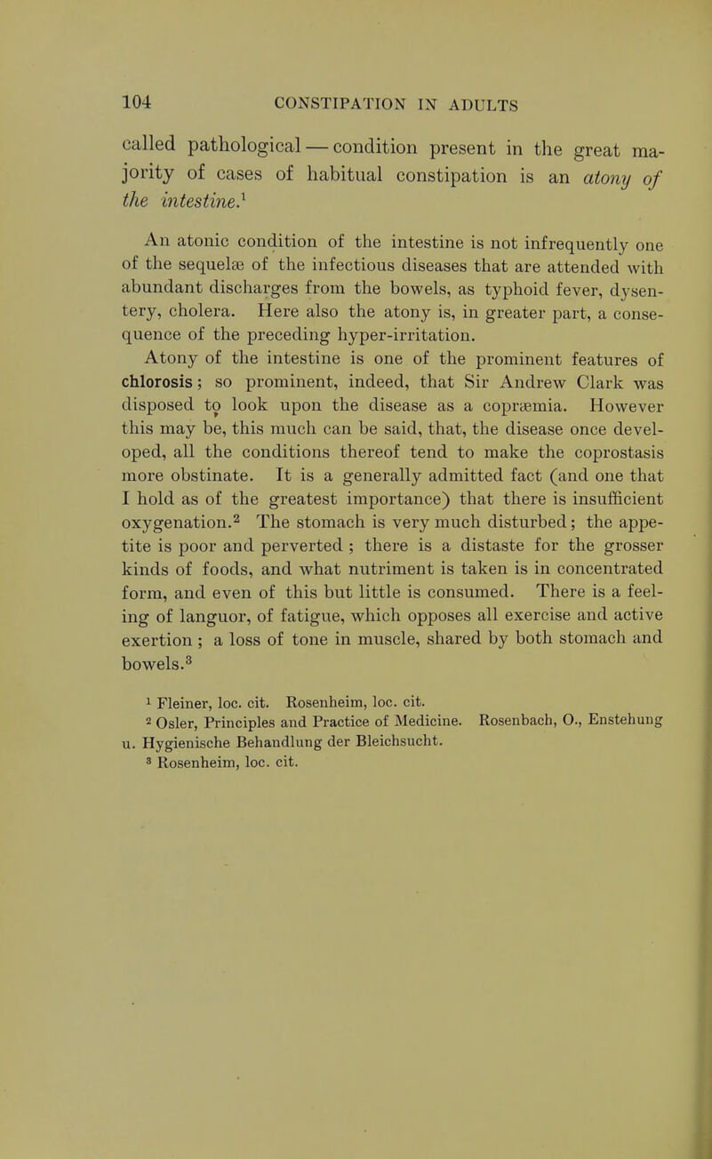 called pathological — condition present in the great ma- jority of cases of habitual constipation is an atony of the intestine} An atonic condition of the intestine is not infrequently one of the sequelae of the infectious diseases that are attended with abundant discharges from the bowels, as typhoid fever, dysen- tery, cholera. Here also the atony is, in greater part, a conse- quence of the preceding hyper-irritation. Atony of the intestine is one of the prominent features of chlorosis; so prominent, indeed, that Sir Andrew Clark was disposed to look upon the disease as a copraemia. However this may be, this much can be said, that, the disease once devel- oped, all the conditions thereof tend to make the coprostasis more obstinate. It is a generally admitted fact (and one that I hold as of the greatest importance) that there is insufficient oxygenation.2 The stomach is very much disturbed; the appe- tite is poor and perverted ; there is a distaste for the grosser kinds of foods, and what nutriment is taken is in concentrated form, and even of this but little is consumed. There is a feel- ing of languor, of fatigue, which opposes all exercise and active exertion ; a loss of tone in muscle, shared by both stomach and bowels.^ 1 Fleiner, loc. cit. Rosenheim, loc. cit. 2 Osier, Principles and Practice of Medicine. Rosenbach, O., Enstehung u. Hygienische Behandlung der Bleichsucht. 3 Rosenheim, loc. cit.