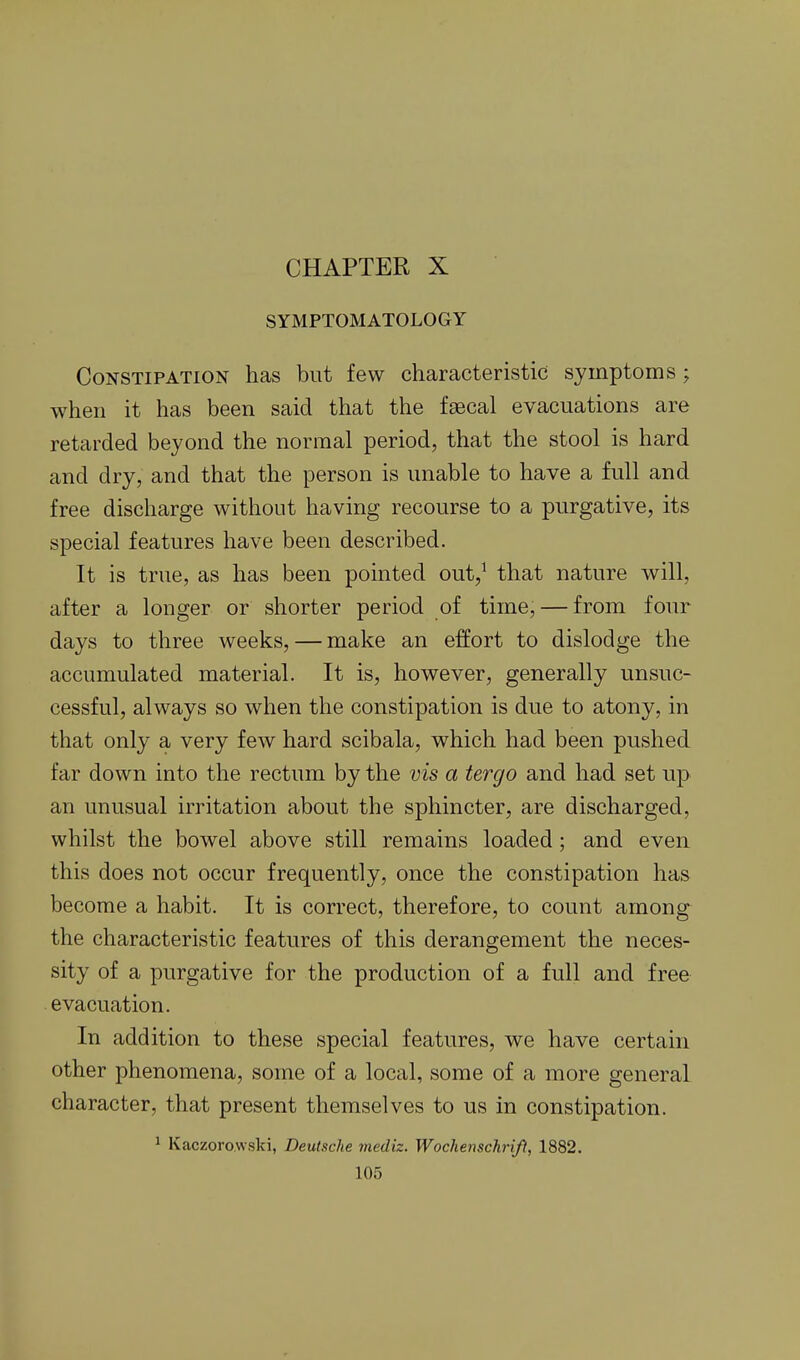 CHAPTER X SYMPTOMATOLOGY Constipation has but few characteristic symptoms; when it has been said that the faecal evacuations are retarded beyond the normal period, that the stool is hard and dry, and that the person is unable to have a full and free discharge without having recourse to a purgative, its special features have been described. It is true, as has been pointed out,^ that nature will, after a longer or shorter period of time, — from four days to three weeks, — make an effort to dislodge the accumulated material. It is, however, generally unsuc- cessful, always so when the constipation is due to atony, in that only a very few hard scibala, which had been pushed far down into the rectum by the vis a tergo and had set up an unusual irritation about the sphincter, are discharged, whilst the bowel above still remains loaded; and even this does not occur frequently, once the constipation has become a habit. It is correct, therefore, to count among the characteristic features of this derangement the neces- sity of a purgative for the production of a full and free evacuation. In addition to these special features, we have certain other phenomena, some of a local, some of a more general character, that present themselves to us in constipation. 1 Kaczorowski, Deutsche mediz. Wochenschrifl, 1882.