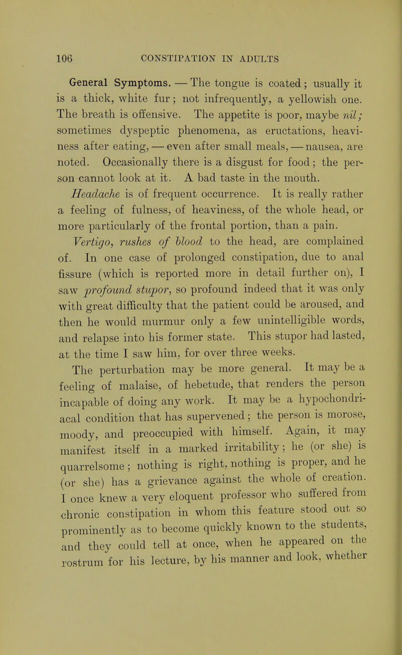 General Symptoms. — The tongue is coated ; usually it is a thick, white fur; not infrequently, a yellowish one. The breath is offensive. The appetite is poor, maybe 7iil; sometimes dyspeptic phenomena, as eructations, heavi- ness after eating, — even after small meals, — nausea, are noted. Occasionally there is a disgust for food; the per- son cannot look at it. A bad taste in the mouth. Headache is of frequent occurrence. It is really rather a feeling of fulness, of heaviness, of the whole head, or more particularly of the frontal portion, than a pain. Vertigo, rushes of blood to the head, are complained of. In one case of prolonged constipation, due to anal fissure (which is reported more in detail further on), I saw 2^Tofound stiqoor, so profound indeed that it was only with great difficulty that the patient could be aroused, and then he would murmur only a few unintelligible words, and relapse into his former state. This stupor had lasted, at the time I saw him, for over three weeks. The perturbation may be more general. It may be a feeling of malaise, of hebetude, that renders the person incapable of doing any work. It may be a hypochondri- acal condition that has supervened; the person is morose, moody, and preoccupied with himself. Again, it may manifest itself in a marked irritability; he (or she) is quarrelsome ; nothing is right, nothing is proper, and he (or she) has a grievance against the whole of creation. I once knew a very eloquent professor who suffered from chronic constipation in whom this feature stood out so prominently as to become quickly known to the students, and they could tell at once, when he appeared on the rostrum for his lecture, by his manner and look, whether