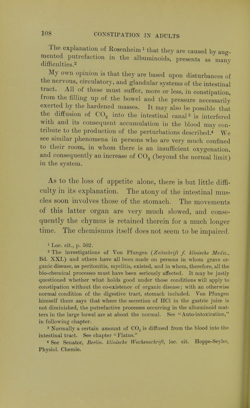 The explanation of Rosenheim ^ that they are caused by auj?- meiited putrefaction in the albuminoids, presents as many difficulties.2 My own opinion is that they are based upon disturbances of the nervous, circulatory, and glandular systems of the intestinal tract. All of these must suffer, more or less, in constipation, from the filling up of the bowel and the pressure necessarily exerted by the hardened masses. It may also be possible that the diffusion of CO2 into the intestinal canal 3 is interfered with and its consequent accumulation in the blood may con- tribute to the production of the perturbations described.* We see similar phenomena in persons who are very much confined to their room, in whom there is an insufficient oxygenation, and consequently an increase of COg (beyond the normal limit) in the system. As to the loss of appetite alone, there is but little diffi- culty in its explanation. The atony of the intestinal mus- cles soon involves those of the stomach. The movements of this latter organ are very much slowed, and conse- quently the chymus is retained therein for a much longer time. The chemismus itself does not seem to be impaired. 1 Log. cit., p. 502. 2 The investigations of Von Pfungen (Zeitschrift f. klinische Mediz., Bd. XXI.) and others have all been made on persons in whom grave or- ganic disease, as peritonitis, myelitis, existed, and in whom, therefore, all the bio-chemical processes must have been seriously affected. It may be justly questioned whether what holds good under those conditions will apply to constipation without the co-existence of organic disease; with an otherwise normal condition of the digestive tract, stomach included. Von Pfungen himself there says that where the secretion of HCl in the gastric juice is not diminished, the putrefactive processes occurring in the albuminoid mat- ters in the large bowel are at about the normal. See Auto-intoxication, in following chapter. * Normally a certain amount of C0„ is diffused from the blood into the intestinal tract. See chapter  Flatus. * See Senator, Berlin, klinische Wochenschrift, loc. cit. Hoppe-Seyler, Physiol. Chemie.