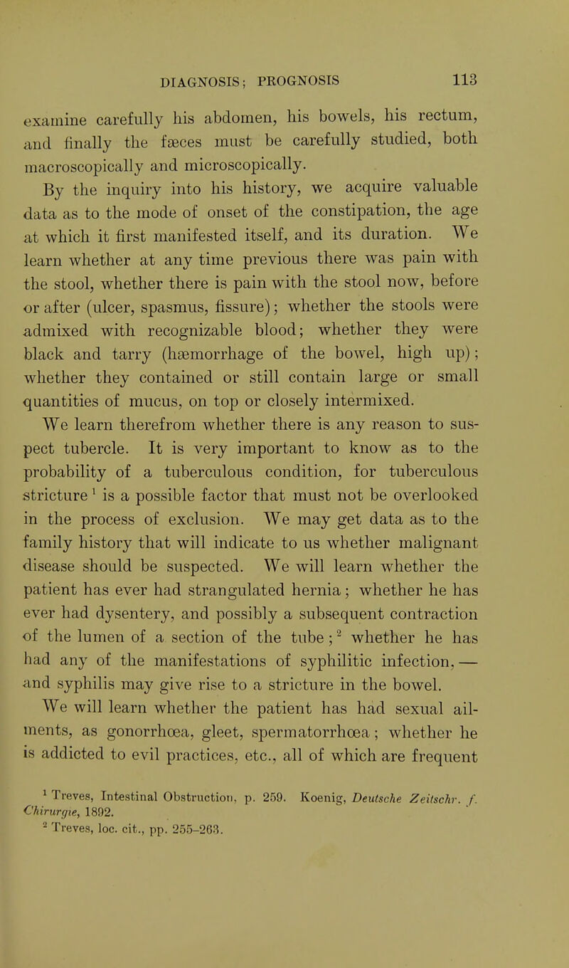 examine carefully his abdomen, his bowels, his rectum, and finally the feeces must be carefully studied, both macroscopically and microscopically. By the inquiry into his history, we acquire valuable data as to the mode of onset of the constipation, the age at which it first manifested itself, and its duration. We learn whether at any time previous there was pain with the stool, whether there is pain with the stool now, before or after (ulcer, spasmus, fissure); whether the stools were admixed with recognizable blood; whether they were black and tarry (hasmorrhage of the bowel, high up); whether they contained or still contain large or small quantities of mucus, on top or closely intermixed. We learn therefrom whether there is any reason to sus- pect tubercle. It is very important to know as to the probability of a tuberculous condition, for tuberculous stricture ^ is a possible factor that must not be overlooked in the process of exclusion. We may get data as to the family history that will indicate to us whether malignant disease should be suspected. We will learn whether the patient has ever had strangulated hernia; whether he has ever had dysentery, and possibly a subsequent contraction of the lumen of a section of the tube; ^ whether he has had any of the manifestations of syphilitic infection,— and syphilis may give rise to a stricture in the bowel. We will learn whether the patient has had sexual ail- ments, as gonorrhoea, gleet, spermatorrhoea; whether he is addicted to evil practices, etc., all of which are frequent ^ Treves, Intestinal Obstruction, p. 259. Koenig, Deutsche Zeitsckr. f. Chirurcjie, 1892. ^ Treves, loc. cit., pp. 255-26.S.