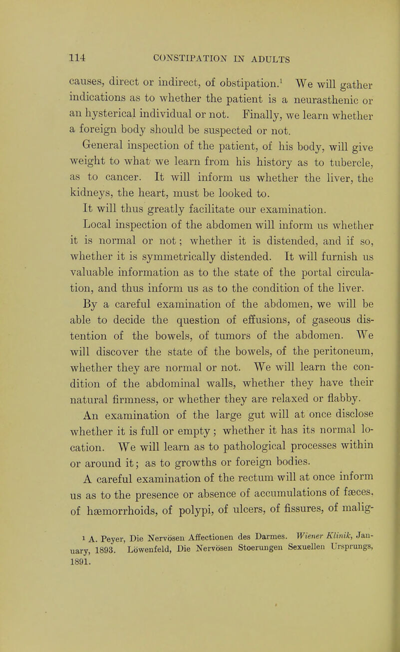 causes, direct or indirect, of obstipation.' We will gather indications as to whether the patient is a neurasthenic or an hysterical individual or not. Finally, we learn whether a foreign body should be suspected or not. General inspection of the patient, of his body, will give weight to what we learn from his history as to tubercle, as to cancer. It will inform us whether the liver, the kidneys, the heart, must be looked to. It will thus greatly facilitate our examination. Local inspection of the abdomen will inform us whether it is normal or not; whether it is distended, and if so, whether it is symmetrically distended. It will furnish us valuable information as to the state of the portal circula- tion, and thus inform us as to the condition of the liver. By a careful examination of the abdomen, we will be able to decide the question of effusions, of gaseous dis- tention of the bowels, of tumors of the abdomen. We will discover the state of the bowels, of the peritoneum, whether they are normal or not. We will learn the con- dition of the abdominal walls, whether they have their natural firmness, or whether they are relaxed or flabby. An examination of the large gut will at once disclose whether it is full or empty; whether it has its normal lo- cation. We will learn as to pathological processes within or around it; as to growths or foreign bodies. A careful examination of the rectum will at once inform us as to the presence or absence of accumulations of faeces, of hsemorrhoids, of polypi, of ulcers, of fissures, of malig- 1 A. Peyer, Die Nervosen Affectionen des Darraes. Wiener Klinik, Jan- uary, 1893. Lowenfeld, Die Nervosen Stoerungen Sexuellen Ursprungs, 1891. f