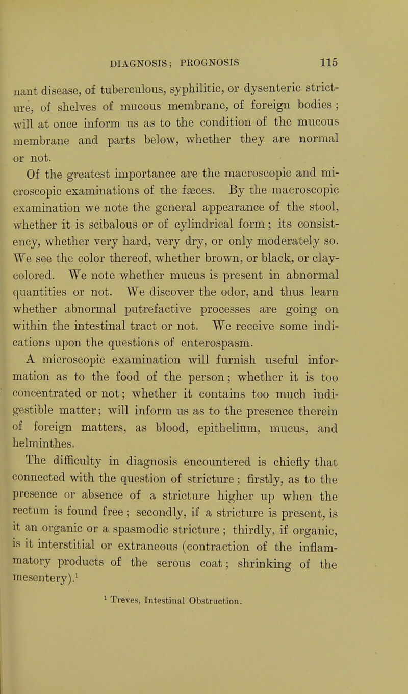 nant disease, of tuberculous, syphilitic, or dysenteric strict- ure, of shelves of mucous membrane, of foreign bodies ; will at once inform us as to the condition of the mucous membrane and parts below, whether they are normal or not. Of the greatest importance are the macroscopic and mi- croscopic examinations of the fseces. By the macroscopic examination we note the general appearance of the stool, whether it is scibalous or of cylindrical form; its consist- ency, whether very hard, very dry, or only moderately so. We see the color thereof, whether brown, or black, or clay- colored. We note whether mucus is present in abnormal quantities or not. We discover the odor, and thus learn whether abnormal putrefactive processes are going on within the intestinal tract or not. We receive some indi- cations upon the questions of enterospasm. A microscopic examination will furnish useful infor- mation as to the food of the person; whether it is too concentrated or not; whether it contains too much indi- gestible matter; will inform us as to the presence therein of foreign matters, as blood, epithelium, mucus, and helminthes. The difficulty in diagnosis encountered is chiefly that connected with the question of stricture; firstly, as to the presence or absence of a stricture higher up when the rectum is found free; secondly, if a stricture is present, is it an organic or a spasmodic stricture ; thirdly, if organic, is it interstitial or extraneous (contraction of the inflam- matory products of the serous coat; shrinking of the mesentery).^ ^ Treves, Intestinal Obstruction. Il
