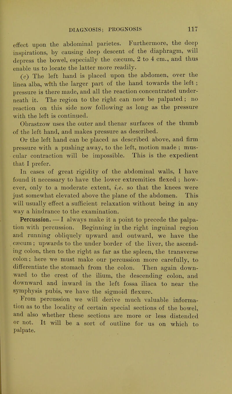 eifect upon the abdominal parietes. Furthermore, the deep inspirations, by causing deep descent of the diaphragm, will depress the bowel, especially the csecum, 2 to 4 cm., and thus enable us to locate the latter more readily. (c) The left hand is placed upon the abdomen, over the linea alba, with the larger part of the hand towards the left ; pressure is there made, and all the reaction concentrated under- neath it. The region to the right can now be palpated ; no reaction on this side now following as long as the pressure with the left is continued. Obrastzow uses the outer and thenar surfaces of the thumb of the left hand, and makes pressure as described. Or the left hand can be placed as described above, and firm pressure with a pushing away, to the left, motion made ; mus- cular contraction will be impossible. This is the expedient that I prefer. In cases of great rigidity of the abdominal walls, I have found it necessary to have the lower extremities flexed ; how- ever, only to a moderate extent, i.e. so that the knees were just somewhat elevated above the plane of the abdomen. This will usually effect a sufficient relaxation without being in any way a hindrance to the examination. Percussion. — I always make it a point to precede the palpa- tion with percussion. Beginning in the right inguinal region and running obliquely upward and outward, we have the caecum; upwards to the under border of the liver, the ascend- ing colon, then to the right as far as the spleen, the transverse colon; here we must make our percussion more carefully, to differentiate the stomach from the colon. Then again down- ward to the crest of the ilium, the descending colon, and downward and inward in the left fossa iliaca to near the symphysis pubis, we have the sigmoid flexure. From percussion we will derive much valuable informa- tion as to the locality of certain special sections of the bowel, and also whether these sections are more or less distended or not. It will be a sort of outline for us on which to palpate.