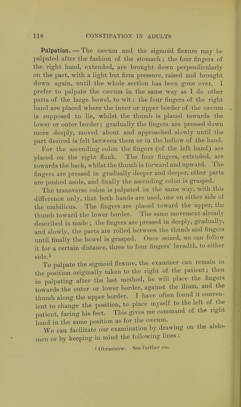 Palpation. — The CEecum and the sigmoid flexure may be palpated aftei- the fashion of the stomach; the four fingers of the right hand, extended, are brought down perpendicularly on the part, with a light but firm pressure, raised and brouglit down again, until the whole section has been gone over. I prefer to palpate the csecum in the same way as I do other parts of the large bowel, to wit: the four fingers of the right hand are placed where the inner or upper border of the ctecum is supposed to lie, whilst the thumb is placed towards the lower or outer border; gradually the fingers are pressed doAvn more deeply, moved about and approached slowly until the part desired is felt between them or in the hollow of the hand. For the ascending colon the fingers (of the left hand) are placed on the right flank. The four fingers, extended, are towards the back, whilst the thumb is forward and upward. The fingers are pressed in gradually deeper and deeper, other parts are pushed aside, and finally the ascending colon is grasped. The transverse colon is palpated in the same way, Avith this difference only, that both hands are used, one on either side of the umbilicus. The fingers are placed toward the upper, the thumb toward the lower border. The same movement already described is made ; the fingers are pressed in deeply, gradually, and slowly, the parts are rolled between the thumb and fingers until finally the bowel is grasped. Once seized, we can follow it for a certain distance, three to four fingers' breadth, to either side.i To palpate the sigmoid flexure, the examiner can remam m the position originally taken to the right of the patient; then in palpating after the last method, he will place the fingers towards the outer or lower border, against the ilium, and the thumb along the upper border. I have often found it conven- ient to change the position, to place myself to the left of the patient, facing his feet. This gives me command of the right hand in the same position as for the ctecum. We can facilitate our examination by drawing on the abdo- men or by keeping in mind the following lines : 1 Obrastzow. See furtlier on.