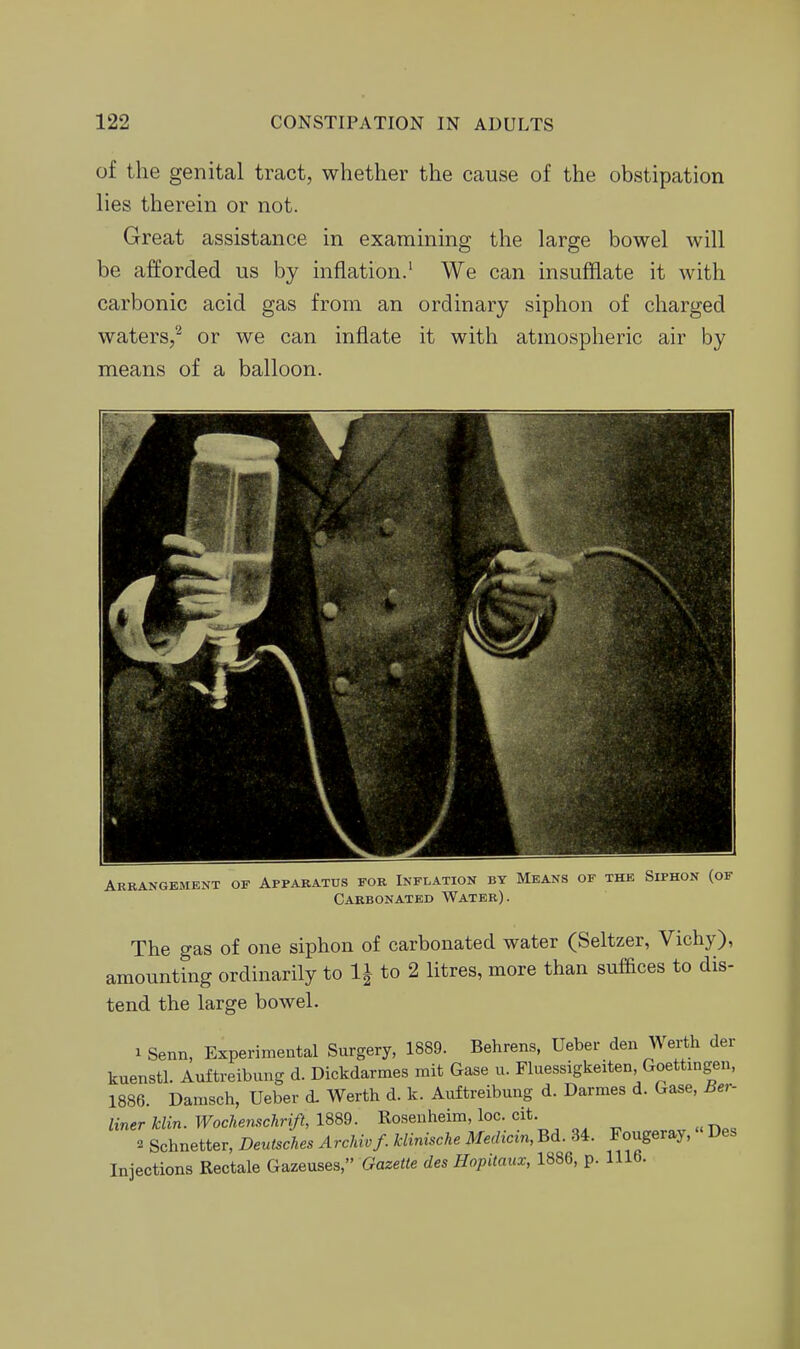 of the genital tract, whether the cause of the obstipation lies therein or not. Great assistance in examining the large bowel will be afforded us by inflation.' We can insufflate it with carbonic acid gas from an ordinary siphon of charged waters/ or we can inflate it with atmospheric air by means of a balloon. Arrangement of Apparatus for Inflation by Means of the Siphon (of Carbonated Water). The gas of one siphon of carbonated water (Seltzer, Vichy), amounting ordinarily to li to 2 litres, more than suffices to dis- tend the large bowel. 1 Senn, Experimental Surgery, 1889. Behrens, Ueber den Werth der kuenstl. Auftreibung d. Dickdarmes mit Gase u. Fluessigkeiten Goettingen, 1886. Danisch, Ueber d. Werth d. k. Auftreibung d. Darmes d. Gase, Ber- UnerMin.Wochenschrift,\Qm. Rosenheim, loc cit. «-Des 2 Schnetter, Deut^ches Archivf. kUnische Medicin, Bd. 34. Fougeray, Des Injections Rectale Gazeuses, Gazette des Hopitaux, 1886, p. 1116.