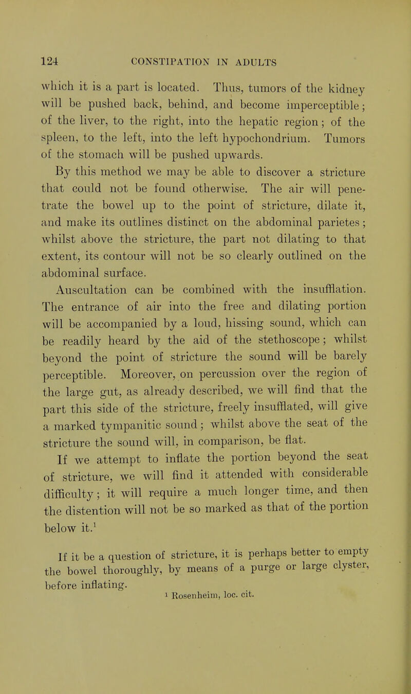 which it is a part is located. Tlius, tumors of the kidney will be pushed back, behind, and become imperceptible; of the liver, to the right, into the hepatic region; of the spleen, to the left, into the left hypochondrium. Tumors of the stomach will be pushed upwards. By this method we may be able to discover a stricture that could not be found otherwise. The air will pene- trate the bowel up to the point of stricture, dilate it, and make its outlines distinct on the abdominal parietes; whilst above the stricture, the part not dilating to that extent, its contour will not be so clearly outlined on the abdominal surface. Auscultation can be combined with the insufflation. The entrance of air into the free and dilating portion will be accompanied by a loud, hissing sound, which can be readily heard by the aid of the stethoscope; whilst beyond the point of stricture the sound will be barely perceptible. Moreover, on percussion over the region of the large gut, as already described, we will find that the part this side of the stricture, freely insufflated, will give a marked tympanitic sound; whilst above the seat of the stricture the sound will, in comparison, be flat. If we attempt to inflate the portion beyond the seat of stricture, we will find it attended with considerable difficulty; it will require a much longer time, and then the distention will not be so marked as that of the portion below it.^ If it be a question of stricture, it is perhaps better to empty the bowel thoroughly, by means of a purge or large clyster, before inflating. 1 Rosenheim, loc. cit.