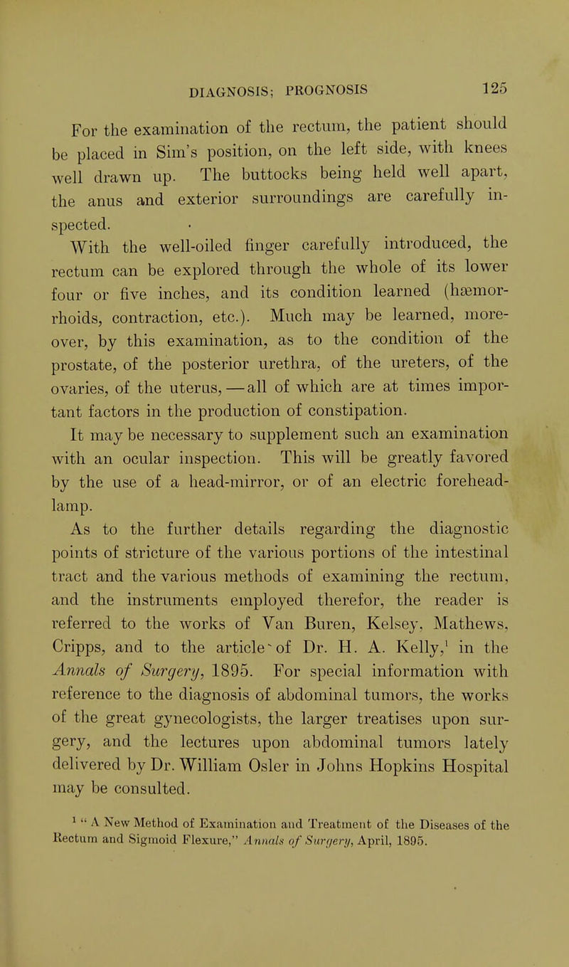 For the examiikation of the rectum, the patient should be placed in Sim's position, on the left side, with knees well drawn up. The buttocks being held well apart, the anus and exterior surroundings are carefully in- spected. With the well-oiled finger carefully introduced, the rectum can be explored through the whole of its lower four or five inches, and its condition learned (htemor- rhoids, contraction, etc.). Much may be learned, more- over, by this examination, as to the condition of the prostate, of the posterior urethra, of the ureters, of the ovaries, of the uterus,—all of which are at times impor- tant factors in the production of constipation. It may be necessary to supplement such an examination with an ocular inspection. This will be greatly favored by the use of a head-mirror, or of an electric forehead- lamp. As to the further details regarding the diagnostic points of stricture of the various portions of the intestinal tract and the various methods of examining the rectum, and the instruments employed therefor, the reader is referred to the works of Van Buren, Kelsey, Mathews, Cripps, and to the article-of Dr. H. A. Kelly,' in the Annals of Surgery, 1895. For special information with reference to the diagnosis of abdominal tumors, the works of the great gynecologists, the larger treatises upon sur- gery, and the lectures upon abdominal tumors lately delivered by Dr. William Osier in Johns Hopkins Hospital may be consulted. 1  \ New Method of P]xainination and Treatment of the Diseases of the Rectum and Sigmoid Flexure, Annals of Sur(/en/, A-pril, 1895.