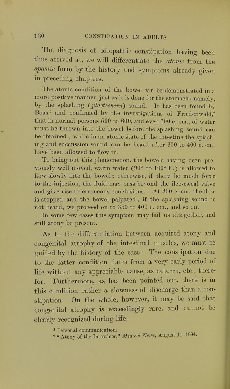 The diagnosis of idiopathic constipation having been thus arrived at, Ave will differentiate the aiojiic from the spastic form by the history and symptoms already given in preceding chapters. The atonic condition of the bowel can be demonstrated in a more positive manner, just as it is done for the stomach ; namely, by the splashing Qplaetsehern') sound. It has been found by Boas,i and confirmed by the investigations of Friedenwald,^ that in normal persons 500 to 600, and even 700 c. cm., of water must be thrown into the bowel before the splashing sound can be obtained ; while in an atonic state of the intestine the splash- ing and succussion sound can be heard after 300 to 400 c. cm. have been allowed to flow in. To bring out this phenomenon, the bowels having been pre- viously well moved, warm water (90° to 100° F.) is allowed to flow slowly into the bowel; otherwise, if there be much force to the injection, the fluid may pass beyond the ileo-csecal valve and give rise to erroneous conclusions. At 300 c. cm. the flow is stopped and the bowel palpated; if the splashing sound is not heard, we proceed on to 350 to 400 c. cm., and so on. In some few cases this symptom may fail us altogether, and still atony be present. As to the differentiation between acquired atony and congenital atrophy of the intestinal muscles, we must be guided by the history of the case. The constipation due to the latter condition dates from a very early period of life without any appreciable cause, as catarrh, etc., there- for. Furthermore, as has been pointed out, there is in this condition rather a slowness of discharge than a con- stipation. On the whole, however, it may be said that congenital atrophy is exceedingly rare, and cannot be clearly recognized during life. 1 Personal communication. 2 Atony of the Intestines, Medical Neivs, August 11, 1804.