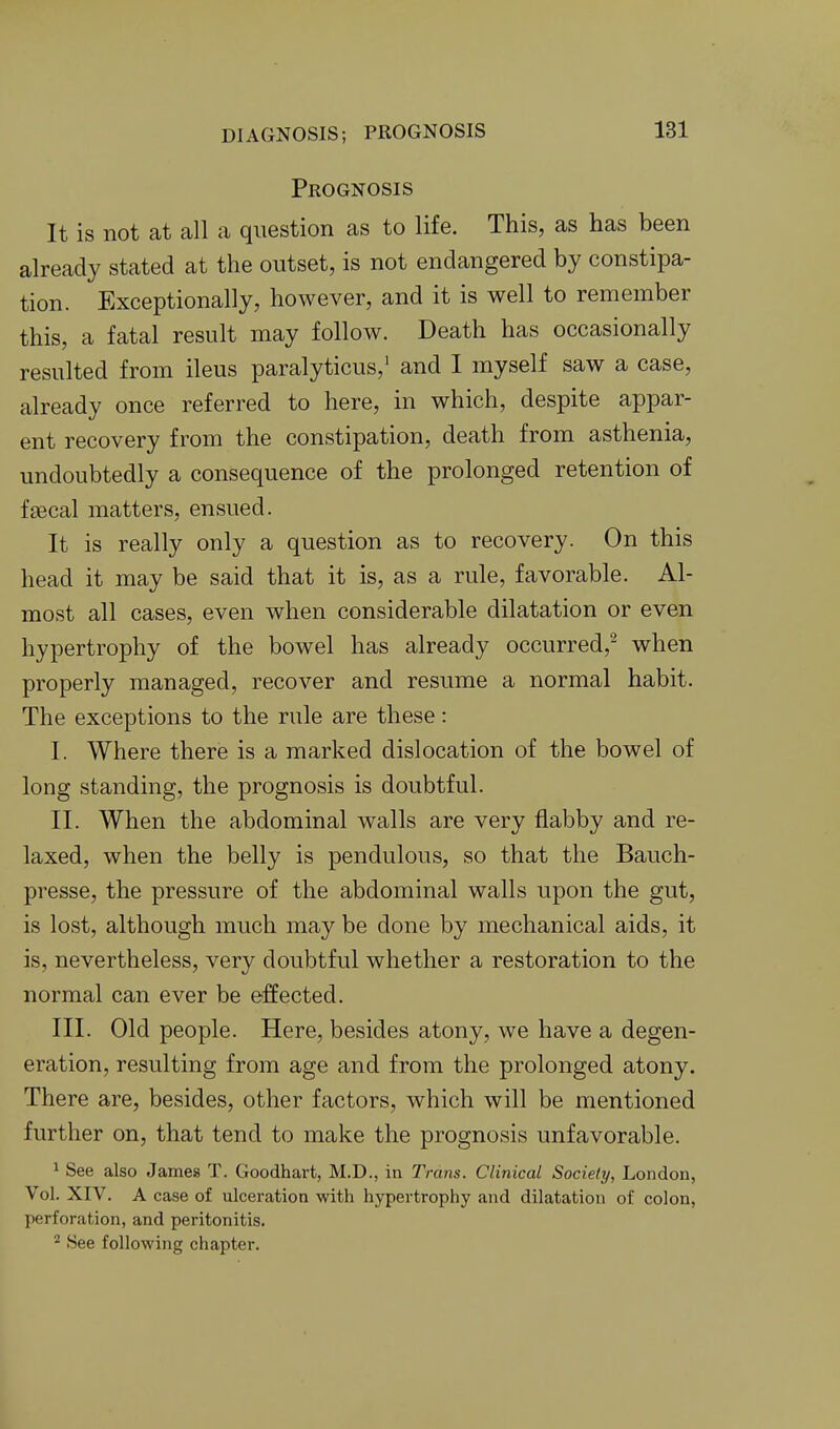 Prognosis It is not at all a question as to life. This, as has been already stated at the outset, is not endangered by constipa- tion. Exceptionally, however, and it is well to remember this, a fatal result may follow. Death has occasionally resulted from ileus paralyticus,' and I myself saw a case, already once referred to here, in which, despite appar- ent recovery from the constipation, death from asthenia, undoubtedly a consequence of the prolonged retention of fsecal matters, ensued. It is really only a question as to recovery. On this head it may be said that it is, as a rule, favorable. Al- most all cases, even when considerable dilatation or even hypertrophy of the bowel has already occurred,^ when properly managed, recover and resume a normal habit. The exceptions to the rule are these: I. Where there is a marked dislocation of the bowel of long standing, the prognosis is doubtful. II. When the abdominal walls are very flabby and re- laxed, when the belly is pendulous, so that the Bauch- presse, the pressure of the abdominal walls upon the gut, is lost, although much may be done by mechanical aids, it is, nevertheless, very doubtful whether a restoration to the normal can ever be effected. III. Old people. Here, besides atony, we have a degen- eration, resulting from age and from the prolonged atony. There are, besides, other factors, which will be mentioned further on, that tend to make the prognosis unfavorable. 1 See also James T. Goodhart, M.D., in Trans. Clinical Society, London, Vol. XIV. A case of ulceration with hypertrophy and dilatation of colon, perforation, and peritonitis. ^ See following chapter.