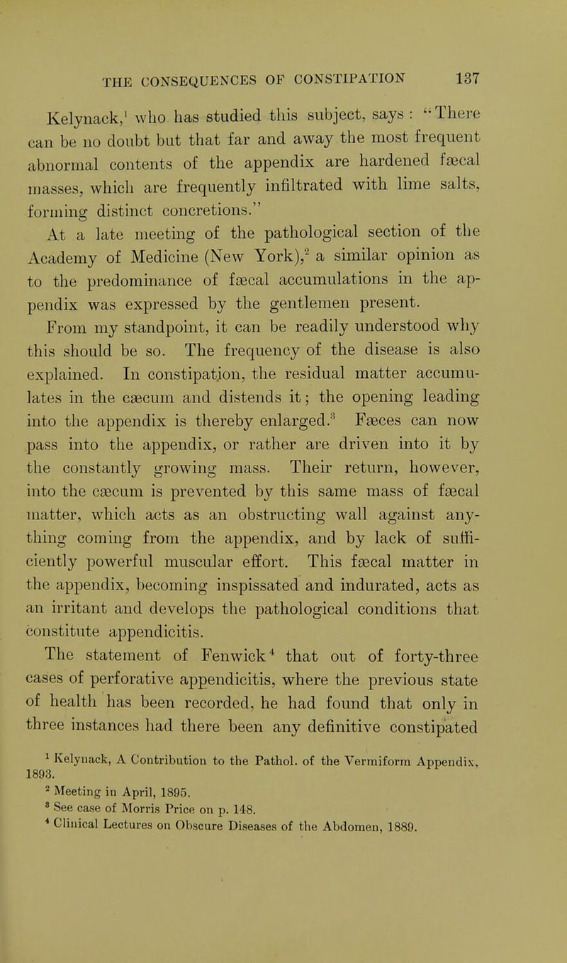 Kelynack, who has studied this subject, says : There can be no doubt but that far and away the most frequent abnormal contents of the appendix are hardened faecal masses, which are frequently infiltrated with lime salts, forinms; distinct concretions. At a late meeting of the pathological section of the Academy of Medicine (New York),- a similar opinion as to the predominance of faecal accumulations in the ap- pendix was expressed by the gentlemen present. From my standpoint, it can be readily understood why this should be so. The frequency of the disease is also explained. In constipation, the residual matter accumu- lates in the caecum and distends it; the opening leading into the appendix is thereby enlarged.*^ Faeces can now pass into the appendix, or rather are driven into it by the constantly growing mass. Their return, however, into the csecum is prevented by this same mass of faecal matter, which acts as an obstructing wall against any- thing coming from the appendix, and by lack of suffi- ciently powerful muscular effort. This faecal matter in the appendix, becoming inspissated and indurated, acts as an irritant and develops the pathological conditions that constitute appendicitis. The statement of Fenwick^ that out of forty-three cases of perforative appendicitis, where the previous state of health has been recorded, he had found that only in three instances had there been any definitive constipated 1 Kelynack, A Contribution to the Pathol, of the Vermiform Appendix, 1893. 2 Meeting in April, 1895. ' See case of Morris Price on p. 148. * Clinical Lectures on Obscure Diseases of the Abdomen, 1889.