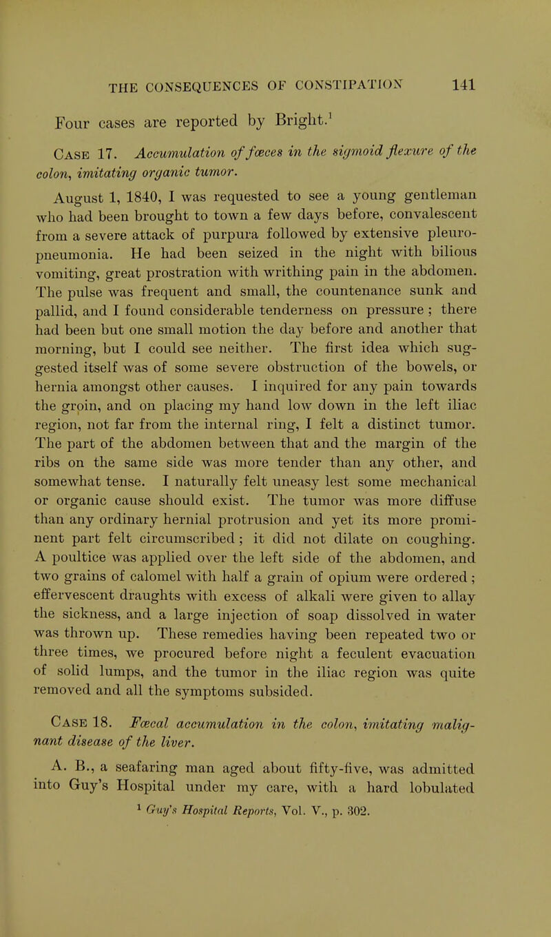 Four cases are reported by Bright.' Case 17. Accumulation offceces in the sigmoid flexxire of the colon, imitating organic tumor. August 1, 1840, I was requested to see a young gentleman who had been brought to town a few days before, convalescent from a severe attack of purpura followed by extensive pleuro- pneumonia. He had been seized in the night with bilious vomiting, great prostration with writhing pain in the abdomen. The pulse was frequent and small, the countenance sunk and pallid, and I found considerable tenderness on pressure ; there had been but one small motion the day before and another that morning, but I could see neither. The first idea which sug- gested itself was of some severe obstruction of the bowels, or hernia amongst other causes. I inquired for any pain towards the groin, and on placing my hand low down in the left iliac region, not far from the internal ring, I felt a distinct tumor. The part of the abdomen between that and the margin of the ribs on the same side was more tender than any other, and somewhat tense. I naturally felt uneasy lest some mechanical or organic cause should exist. The tumor was more diffuse than any ordinary hernial protrusion and yet its more promi- nent part felt circumscribed; it did not dilate on coughing. A poultice was applied over the left side of the abdomen, and two grains of calomel with half a grain of opium were ordered; effervescent draughts with excess of alkali were given to allay the sickness, and a large injection of soap dissolved in water was thrown up. These remedies having been repeated two or three times, we procured before night a feculent evacuation of solid lumps, and the tumor in the iliac region was quite removed and all the symptoms subsided. Case 18. Fcecal accumulation in the colon, imitating malig- nant disease of the liver. A. B., a seafaring man aged about fifty-five, was admitted into Guy's Hospital under my care, with a hard lobulated 1 Guy's Hospital Reports, Vol. V., p. 302.