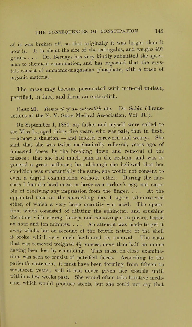 of it was broken ofP, so that originally it was larger than it now is. It is about the size of the astragalus, and weighs 497 grains. . . . Dr. Bernays has very kindly submitted the speci- men to chemical examination, and has reported that the crys- tals consist of ammonio-magnesian phosphate, with a trace of organic material. The mass may become permeated with mineral matter, petrified, in fact, and form an enterolith. Case 21. Removal of an enterolith, etc. Dr. Sab in (Trans- actions of the N. Y. State Medical Association, Vol. II.). On September 1, 1884, my father and myself were called to see Miss L., aged thirty-five years, who was pale, thin in flesh, — almost a skeleton, — and looked careworn and weary. She said that she was twice mechanically relieved, years ago, of impacted fseces by the breaking down and removal of the masses; that she had much pain in the rectum, and was in general a great sufferer; but although she believed that her condition was substantially the same, she would not consent to even a digital examination without ether. During the nar- cosis I found a hard mass, as large as a turkey's egg, not capa- ble of receiving any impression from the finger. ... At the appointed time on the succeeding day I again administered ether, of which a very large quantity was used. The opera- tion, which consisted of dilating the sphincter, and crushing the stone with strong forceps and removing it in pieces, lasted an hour and ten minutes. . . . An attempt was made to get it away whole, but on account of the brittle nature of the shell it broke, which very much facilitated its removal. The mass that was removed weighed 41 ounces, more than half an ounce having been lost by crumbling. This mass, on close examina- tion, was seen to consist of petrified fa3ces. According to the patient's statement, it must have been forming from fifteen to seventeen years; still it had never given her trouble until within a few weeks past. She would often take laxative medi- cine, which would produce stools, but she could not say that 4