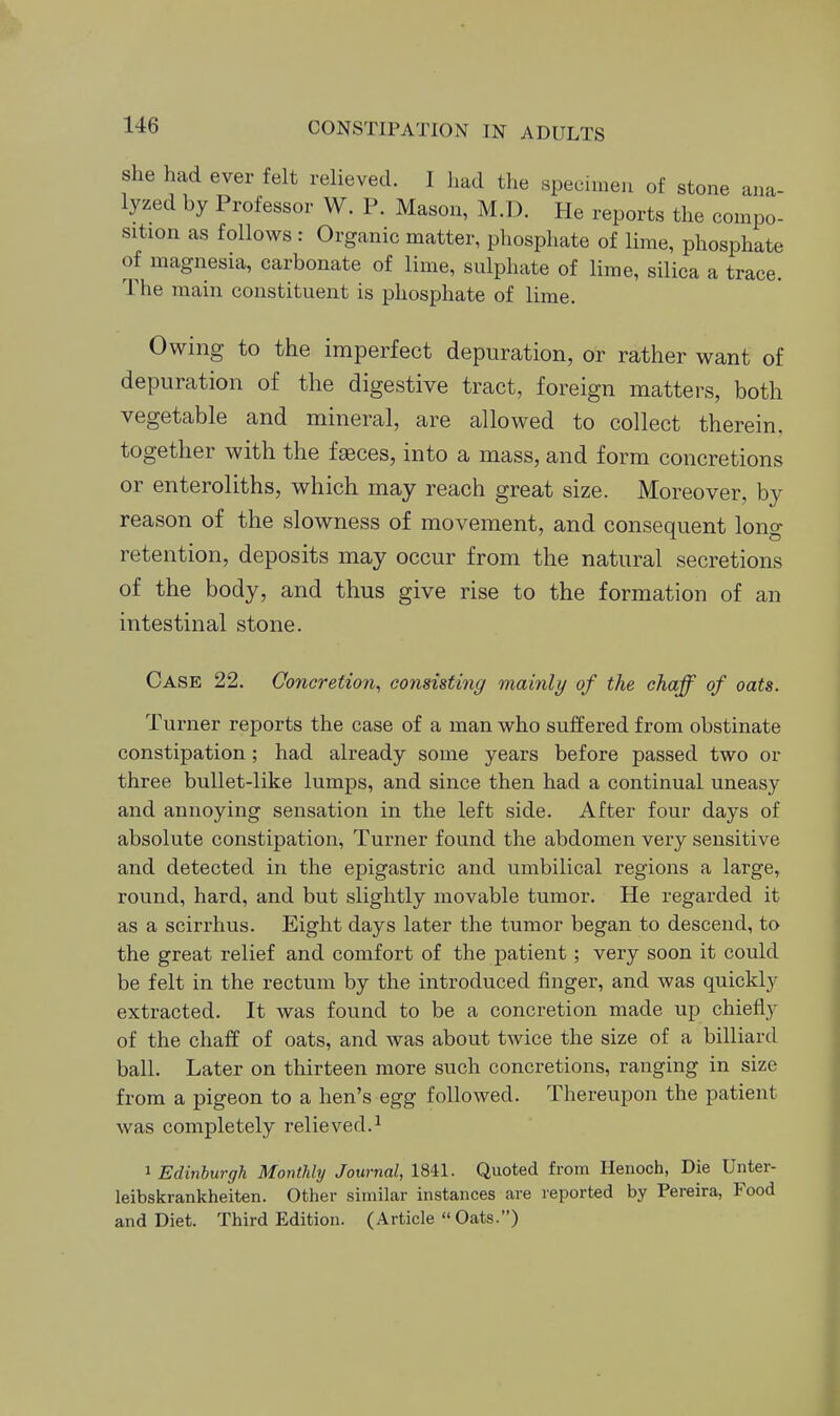 she had ever felt relieved. I had the specimen of stone ana- lyzed by Professor W. P. Mason, M.D. He reports the compo- sition as follows: Organic matter, phosphate of lime, phosphate of magnesia, carbonate of lime, sulphate of lime, silica a trace. The main constituent is phosphate of lime. Owing to the imperfect depuration, or rather want of depuration of the digestive tract, foreign matters, both vegetable and mineral, are allowed to collect therein, together with the f^ces, into a mass, and form concretions or enteroliths, which may reach great size. Moreover, by reason of the slowness of movement, and consequent long retention, deposits may occur from the natural secretions of the body, and thus give rise to the formation of an intestinal stone. Case 22. Concretion, consisting mainly of the chaff of oats. Turner reports the case of a man who suffered from obstinate constipation; had already some years before passed two or three bullet-like lumps, and since then had a continual uneasy and annoying sensation in the left side. After four days of absolute constipation. Turner found the abdomen very sensitive and detected in the epigastric and umbilical regions a large, round, hard, and but slightly movable tumor. He regarded it as a scirrhus. Eight days later the tumor began to descend, to the great relief and comfort of the patient; very soon it could be felt in the rectum by the introduced finger, and was quickly extracted. It was found to be a concretion made up chiefly of the chaff of oats, and was about twice the size of a billiard ball. Later on thirteen more such concretions, ranging in size from a pigeon to a hen's egg followed. Thereupon the patient was completely relieved.^ 1 Edinburgh Montlihj Journal, 1841. Quoted from Henoch, Die Unter- leibskrankheiten. Other similar instances are reported by Pereira, Food and Diet. Third Edition. (Article  Oats.)