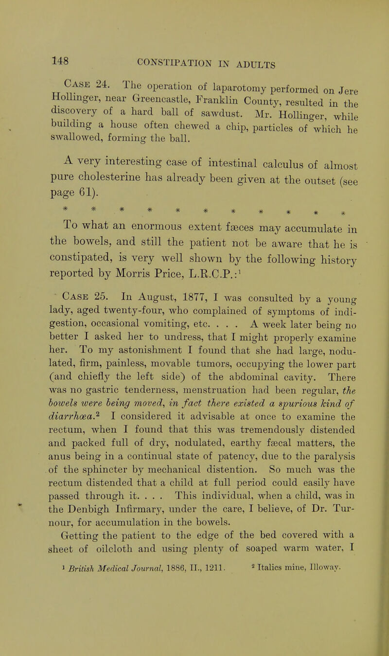 Case 24. Ihe operation of laparotomy performed on Jere HoUinger, near Greencastle, Franklin County, resulted in the discovery of a hard ball of sawdust. Mr. Hollinger, while building a house often chewed a chip, particles of which he swallowed, forming the ball. A very interesting case of intestinal calculus of almost pure cholesterine has already been given at tlie outset (see page 61). * To what an enormous extent faeces may accumulate in the bowels, and still the patient not be aware that he is constipated, is very well shown by the following history reported by Morris Price, L.R.C.P.:^ Case 25. In August, 1877, I was consulted by a young lady, aged twenty-four, who complained of symptoms of indi- gestion, occasional vomiting, etc. ... A week later being no better I asked her to undress, that I might properly examine her. To my astonishment I found that she had large, nodu- lated, firm, painless, movable tumors, occupying the lower part (and chiefly the left side) of the abdominal cavity. There was no gastric tenderness, menstruation had been regular, the bowels were being moved, in fact there existed a spurious kind of diarrhoea.^ I considered it advisable at once to examine the rectum, when I found that this was tremendously distended and packed full of dry, nodulated, earthy fsecal matters, the anus being in a continual state of patency, due to the paralysis . of the sphincter by mechanical distention. So much was the rectum distended that a child at full period could easily have passed through it. . . . This individual, when a child, was in the Denbigh Infirmary, under the care, I believe, of Dr. Tur- nour, for accumulation in the bowels. Getting the patient to the edge of the bed covered with a sheet of oilcloth and using plenty of soaped warm water, I 1 British Medical Journal, 1886, II., 1211. » Italics mine, Illoway.