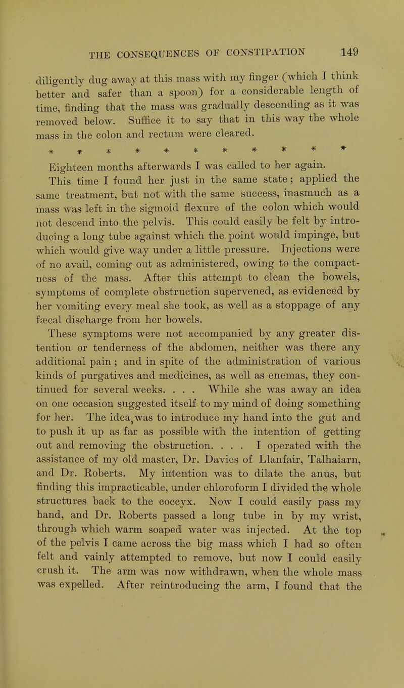 diligently dug away at this mass with my finger (which I think better and safer than a spoon) for a considerable length of time, finding that the mass was gradually descending as it was removed below. Suffice it to say that in this way the whole mass in the colon and rectum were cleared. *********** Eighteen months afterwards I was called to her again. This time I found her just in the same state; applied the same treatment, but not with the same success, inasmuch as a mass was left in the sigmoid flexure of the colon which would not descend into the pelvis. This could easily be felt by intro- ducing a long tube against which the point would impinge, but which would give way under a little pressure. Injections were of no avail, coming out as administered, owing to the compact- ness of the mass. After this attempt to clean the bowels, symptoms of complete obstruction supervened, as evidenced by her vomiting every meal she took, as well as a stoppage of any ffecal discharge from her bowels. These symptoms were not accompanied by any greater dis- tention or tenderness of the abdomen, neither was there any additional pain; and in spite of the administration of various kinds of purgatives and medicines, as well as enemas, they con- tinued for several weeks. . . . While she was away an idea on one occasion suggested itself to my mind of doing something for her. The idea^was to introduce my hand into the gut and to push it up as far as possible with the intention of getting out and removing the obstruction. ... I operated with the assistance of my old master, Dr. Davies of Llanfair, Talhaiarn, and Dr. Roberts. My intention was to dilate the anus, but finding this impracticable, under chloroform I divided the whole structures back to the coccyx. Now I could easily pass my hand, and Dr. Roberts passed a long tube in by my wrist, through which warm soaped water was injected. At the top of the pelvis I came across the big mass which I had so often felt and vainly attempted to remove, but now I could easily crush it. The arm was now withdrawn, when the whole mass was expelled. After reintroducing the arm, I found that the