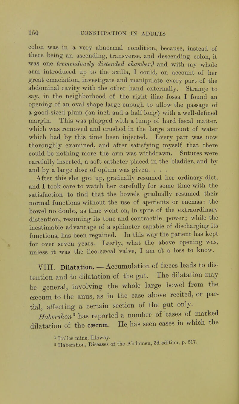 colon was in a very abnormal condition, because, instead of there being an ascending, transverse, and descending colon, it was one tremendously distended chamher^ and with my whole arm introduced up to the axilla, I could, on account of her great emaciation, investigate and manipulate every part of the abdominal cavity with the other hand externally. Strange to say, in the neighborhood of the right iliac fossa I found an opening of an oval shape large enough to allow the passage of a good-sized plum (an inch and a half long) with a well-defined margin. This was plugged with a lump of hard faecal matter, which was removed and crushed in the large amount of water which had by this time been injected. Every part was now thoroughly examined, and after satisfying myself that there could be nothing more the arm was withdrawn. Sutures were carefully inserted, a soft catheter placed in the bladder, and by and by a large dose of opium was given. . . . After this she got up, gradually resumed her ordinary diet, and I took care to watch her carefully for some time with the satisfaction to find that the bowels gradually resumed their normal functions without the use of aperients or enemas: the bowel no doubt, as time went on, in spite of the extraordinary distention, resuming its tone and contractile power; while the inestimable advantage of a sphincter capable of discharging its functions, has been regained. In this way the patient has kept for over seven years. Lastly, what the above opening was, unless it was the ileo-csecal valve, I am al a loss to know. VIII. Dilatation. —Accumulation of faeces leads to dis- tention and to dilatation of the gut. The dilatation may be general, involving the whole large bowel from the caicum to the anus, as in the case above recited, or par- tial, affecting a certain section of the gut only. Haberslion'' has reported a number of cases of marked dilatation of the caecum. He has seen cases in which the 1 Italics mine, Illoway. 2 Habershon, Diseases of the Abdomen, 3d edition, p.