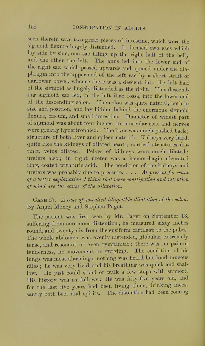 seen therein save two great pieces of intestine, which were the sigmoid flexure hugely distended. It formed two sacs which lay side by side, one sac filling up the right half of the belly and the other the left. Tlie anus led into the lower end of the right sac, which passed upwards and opened under the dia- phragm into the upper end of the left sac by a short strait of narrower bowel, whence there was a descent into the left half of the sigmoid as hugely distended as the right. This descend- ing sigmoid sac led, in the left iliac fossa, into the lower end of the descending colon. The colon was quite natural, both in size and position, and lay hidden behind the enormous sigmoid flexure, caecum, and small intestine. Diameter of widest part of sigmoid was about four inches, its muscular coat and nerves were greatly hypertrophied. The liver was much pushed back; structure of both liver and spleen natural. Kidneys very hard,, quite like the kidneys of dilated heart; cortical structures dis- tinct, veins dilated. Pelves of kidneys were much dilated; ureters also; in right ureter was a hsemorrhagic ulcerated ring, coated with uric acid. The condition of the kidneys and ureters was probably due to pressure. . . . At present for want of a better explanation I think that mere constipation and retention of wind are the cause of the dilatation. Case 27. A case of so-called idiopathic dilatation of the colon. By Angel Money and Stephen Paget. The patient was first seen by Mr. Paget on September 13, suffering from enormous distention; he measured sixty inches round, and twenty-six from the ensiform cartilage to the pubes. The whole abdomen was evenly distended, globular, extremely tense, and resonant or even tympanitic; there was no pain or tenderness, no movement or gurgling. The condition of his lungs was most alarming; nothing was heard but loud mucous rales ; he was very livid, and his breathing was quick and shal- low. He just could stand or walk a few steps with support. His history was as follows : He was fifty-five years old, and for the last five years had been living alone, drinking inces- santly both beer and spirits. The distention had been coming