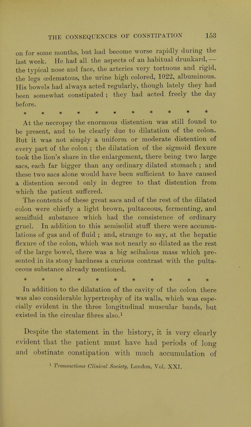 on for some months, but had become worse rapidly during the last week. He had all the aspects of an habitual drunkard, — the typical nose and face, the arteries very tortuous and rigid, the legs oedematous, the urine high colored, 1022, albuminous. His bowels had always acted regularly, though lately they had been somewhat constipated ; they had acted freely the day before. *********** At the necropsy the enormous distention was still found to be present, and to be clearly due to dilatation of the colon. But it was not simply a uniform or moderate distention of every part of the colon; the dilatation of the sigmoid flexure took the lion's share in the enlargement, there being two large sacs, each far bigger than any ordinary dilated stomach ; and these two sacs alone would have been sufficient to have caused a distention second only in degree to that distention from which the patient suffered. The contents of these great sacs and of the rest of the dilated colon were chiefly a light brown, pultaceous, fermenting, and semifluid substance which had the consistence of ordinary gruel. In addition to this semisolid stuff there were accumu- lations of gas and of fluid ; and, strange to say, at the hepatic flexure of the colon, which was not nearly so dilated as the rest of the large bowel, there was a big scibalous mass which pre- sented in its stony hardness a curious contrast with the pulta- ceous substance already mentioned. *********** In addition to the dilatation of the cavity of the colon there was also considerable hypertrophy of its walls, which was espe- cially evident in the three longitudinal muscular bands, but existed in the circular fibres also.^ Despite the statement in the history, it is very clearly evident that the patient must have had periods of long and obstinate constipation with much accumulation of 1 Transactions Clinical Society, London, Vol. XXT.