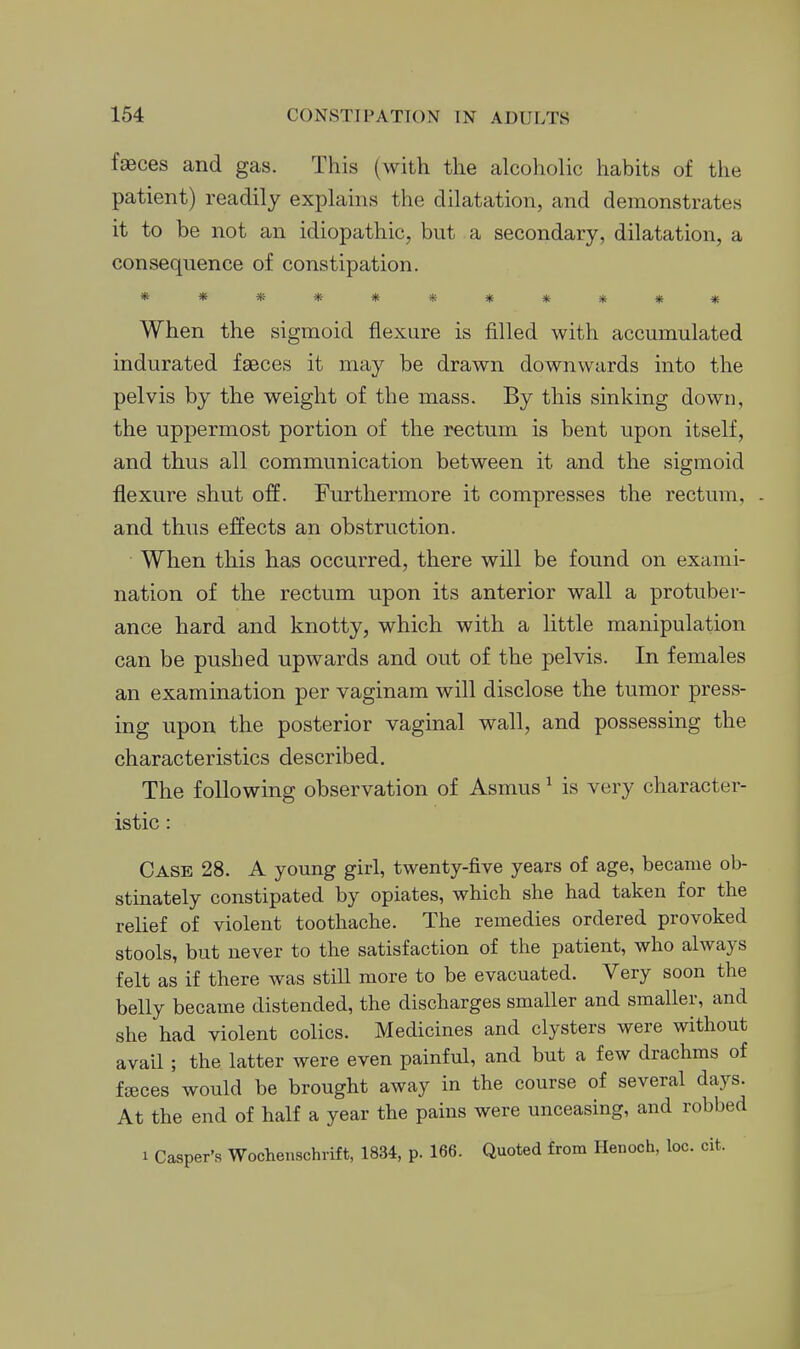faeces and gas. This (with the alcoholic habits of the patient) readily explains the dilatation, and demonstrates it to be not an idiopathic, but a secondary, dilatation, a consequence of constipation. *********** When the sigmoid flexure is filled with accumulated indurated faeces it may be drawn downwards into the pelvis by the weight of the mass. By this sinking down, the upj)ermost portion of the rectum is bent upon itself, and thus all communication between it and the sigmoid flexure shut off. Furthermore it compresses the rectum, and thus effects an obstruction. When this has occurred, there will be found on exami- nation of the rectum upon its anterior wall a protuber- ance hard and knotty, which with a little manipulation can be pushed upwards and out of the pelvis. In females an examination per vaginam will disclose the tumor press- ing upon the posterior vaginal wall, and possessing the characteristics described. The following observation of Asmus ^ is very character- istic : Case 28. A young girl, twenty-five years of age, became ob- stinately constipated by opiates, which she had taken for the relief of violent toothache. The remedies ordered provoked stools, but never to the satisfaction of the patient, who always felt as if there was still more to be evacuated. Very soon the belly became distended, the discharges smaller and smaller, and she had violent colics. Medicines and clysters were without avail; the latter were even painful, and but a few drachms of fseces would be brought away in the course of several days. At the end of half a year the pains were unceasing, and robbed 1 Casper's Wochenschrift, 1834, p. 166. Quoted from Henoch, loc. cit.