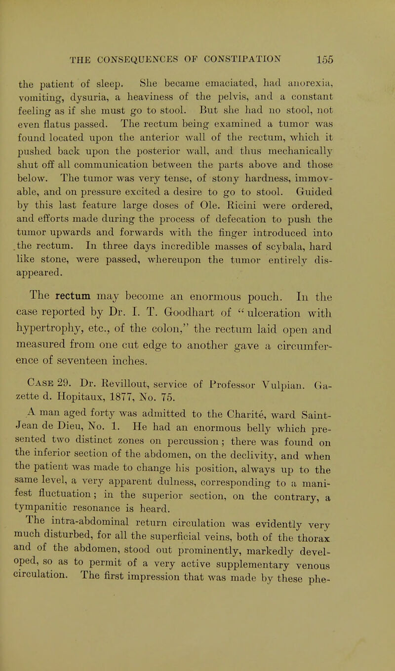 the patient of sleep. She became emaciated, had anorexia, vomiting, dysuria, a heaviness of the pelvis, and a constant feeling as if she must go to stool. But she had no stool, not even flatus passed. The rectum being examined a tumor was found located upon the anterior wall of the rectum, which it pushed back upon the posterior wall, and thus mechanically shut off all communication between the parts above and those below. The tumor was very tense, of stony hardness, immov- able, and on pressure excited a desire to go to stool. Guided by this last feature large doses of Ole. Ricini were ordered, and efforts made during the process of defecation to push the tumor upwards and forwards with the finger introduced into the rectum. In three days incredible masses of scybala, hard like stone, were passed, whereupon the tumor entirely dis- appeared. The rectum may become an enormous pouch. In the case reported by Dr. I. T. Goodhart of  ulceration with hypertrophy, etc., of the colon, the rectum laid open and measured from one cut edge to another gave a circumfer- ence of seventeen inches. Case 29. Dr. Revillout, service of Professor Vulpian. (la- zette d. Hopitaux, 1877, No. 75. A man aged forty was admitted to the Charite, ward Saint- Jean de Dieu, No. 1. He had an enormous belly which pre- sented two distinct zones on percussion; there was found on the inferior section of the abdomen, on the declivity, and when the patient was made to change his position, always up to the same level, a very apparent dulness, corresponding to a mani- fest fluctuation; in the superior section, on the contrary, a tympanitic resonance is heard. The intra-abdominal return circulation was evidently very much disturbed, for all the superficial veins, both of the thorax and of the abdomen, stood out prominently, markedly devel- oped, so as to permit of a very active supplementary venous circulation. The first impression that was made by these phe-