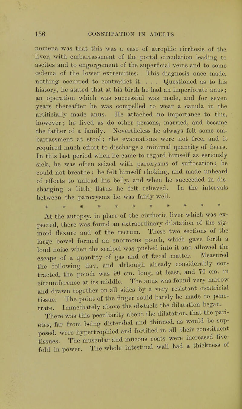 nomena was that this was a case of atrophic cirrhosis of the liver, with embarrassment of the portal circulation leading to ascites and to engorgement of the superficial veins and to some oedema of tlie lower extremities. This diagnosis once made, nothing occurred to contradict it. . . . Questioned as to his histor}'-, he stated that at his birth he had an imperforate anus; an operation which was successful was made, and for seven years thereafter he was compelled to wear a canula in the artificially made anus. He attached no importance to this, however; he lived as do other persons, married, and became the father of a family. Nevertheless he always felt some em- barrassment at stool; the evacuations were not free, and it required much effort to discharge a minimal quantity of fteces. In tills last period when he came to regard himself as seriously sick, he was often seized with paroxysms of suffocation; he could not breathe ; he felt himself choking, and made unheard of efforts to unload his belly, and when he succeeded in dis- charging a little flatus he felt relieved. In the intervals between the paroxysms he was fairly well. *********** At the autopsy, in place of the cirrhotic liver which was ex- pected, there was found an extraordinary dilatation of the sig- moid flexure and of the rectum. These two sections of the large bowel formed an enormous pouch, which gave forth a loud noise when the scalpel was pushed into it and allowed the escape of a quantity of gas and of feecal matter. Measured the following day, and although already considerably con- tracted, the pouch was 90 cm. long, at least, and 70 cm. in circumference at its middle. The anus was found very narrow and drawn together on all sides by a very resistant cicatricial tissue. The point of the finger could barely be made to pene- trate. Immediately above the obstacle the dilatation began. There was this peculiarity about the dilatation, that the pari- etes, far from being distended and thinned, as would be sup- posed, were hypertrophied and fortified in all their constituent tissues. The muscular and mucous coats were increased five- fold in power. The whole intestinal wall had a thickness of