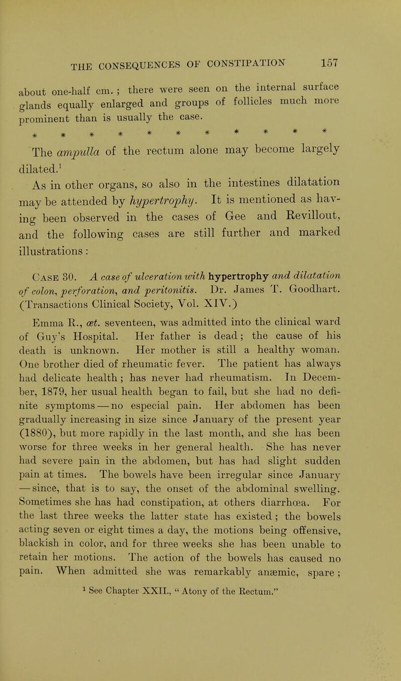 about one-half cm. ; there were seen on the internal surface glands equally enlarged and groups of follicles much more prominent than is usually the case. *********** The amjoulla of the rectum alone may become largely dilated.' As in other organs, so also in the intestines dilatation may be attended by hypertrophy. It is mentioned as hav- ing been observed in the cases of Gee and Revillout, and the following cases are still further and marked illustrations: Case 30. A case of ulceration with hypertrophy and dilatation of colon., perforation^ and peritonitis. Dr. James T. Goodhart. (Transactions Clinical Society, Vol. XIV.) Emma R., cet. seventeen, was admitted into the clinical ward of Guy's Hospital. Her father is dead; the cause of his death is unknown. Her mother is still a healthy woman. One brother died of rheumatic fever. The patient has always had delicate health; has never had rheumatism. In Decem- ber, 1879, her usual health began to fail, but she had no defi- nite symptoms — no especial pain. Her abdomen has been gradually increasing in size since January of the present year (1880), but more rapidly in the last month, and she has been worse for three weeks in her general health. She has never had severe pain in the abdomen, but has had slight sudden pain at times. The bowels have been irregular since January — since, that is to say, the onset of the abdominal swelling. Sometimes she has had constipation, at others diarrhoea. For the last three weeks the latter state has existed; the bowels acting seven or eight times a day, the motions being offensive, blackish in color, and for three weeks she has been unable to retain her motions. The action of the bowels has caused no pain. When admitted she was remarkably anaemic, spare; 1 See Chapter XXII.,  Atony of the Rectum.