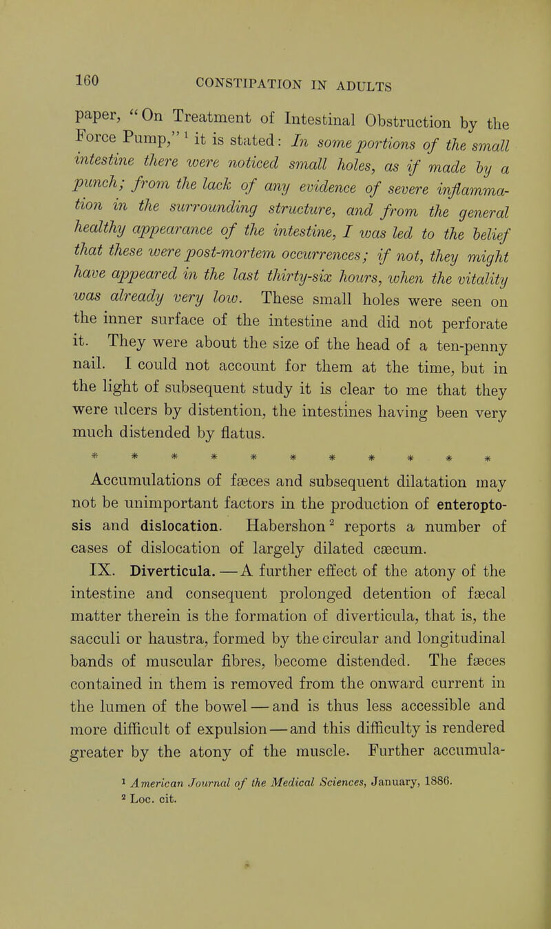 paper,  On Treatment of Intestinal Obstruction by the Force Pump, ' it is stated: In some portions of the small intestine there loere noticed small holes, as if made by a punch; from the lack of any evidence of severe inflamma- tion in the surrounding structure, and from the general healthy appearance of the intestine, I loas led to the belief that these ivere post-mortem occurrences; if not, they might have appeared in the last thirty-six hours, ivhen the vitality was already very loio. These small holes were seen on the inner surface of the intestine and did not perforate it. They were about the size of the head of a ten-penny nail. I could not account for them at the time, but in the light of subsequent study it is clear to me that they were ulcers by distention, the intestines having been very much distended by flatus. *********** Accumulations of fseces and subsequent dilatation may not be unimportant factors in the production of enteropto- sis and dislocation. Habershon^ reports a number of cases of dislocation of largely dilated caecum. IX. Diverticula.—A further effect of the atony of the intestine and consequent prolonged detention of faecal matter therein is the formation of diverticula, that is, the sacculi or haustra, formed by the circular and longitudinal bands of muscular fibres, become distended. The faeces contained in them is removed from the onward current in the lumen of the bowel — and is thus less accessible and more difficult of expulsion—and this difficulty is rendered greater by the atony of the muscle. Further accumula- 1 American Journal of the Medical Sciences, January, 1886. ^ Loc. cit.