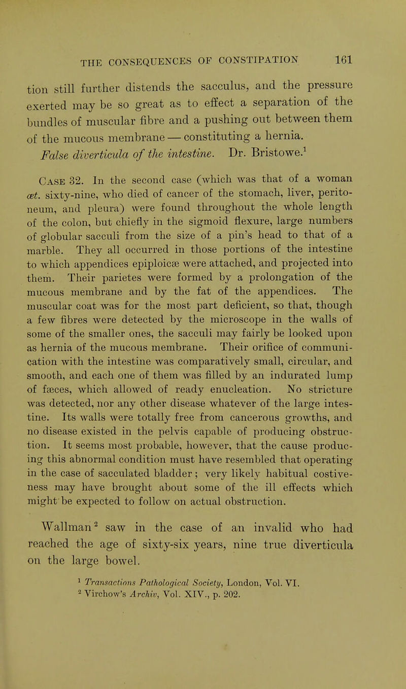 tion still further distends the sacculus, and the pressure exerted may be so great as to effect a separation of the bundles of muscular fibre and a pushing out between them of the mucous membrane — constituting a hernia. False diverticula of the intestine. Dr. Bristowe.^ Case 32. In the second case (which was that of a woman cet. sixty-nine, who died of cancer of the stomach, liver, perito- neum, and pleura) were found throughout the whole length of the colon, but chiefly in the sigmoid flexure, large numbers of globular sacculi from the size of a pin's head to that of a marble. They all occurred in those portions of the intestine to which appendices epiploicse were attached, and projected into them. Their parietes were formed by a prolongation of the mucous membrane and by the fat of the appendices. The muscular coat was for the most part deficient, so that, though a few fibres were detected by the microscope in the walls of some of the smaller ones, the sacculi may fairly be looked upon as hernia of the mucous membrane. Their orifice of communi- cation with the intestine was comparatively small, circular, and smooth, and each one of them was filled by an indurated lump of fgeces, which allowed of ready enucleation. No stricture was detected, nor any other disease whatever of the large intes- tine. Its walls were totally free from cancerous growths, and no disease existed in the pelvis capable of producing obstruc- tion. It seems most probable, however, that the cause produc- ing this abnormal condition must have resembled that operating in the case of sacculated bladder ; very likely habitual costive- ness may have brought about some of the ill effects which might be expected to follow on actual obstruction. Wallman'^ saw in the case of an invalid who had reached the age of sixty-six years, nine true diverticula on the large bowel. 1 Transactions Pathological Society, London, Vol. VI. 2 Virchow's Archiv, Vol. XIV., p. 202.