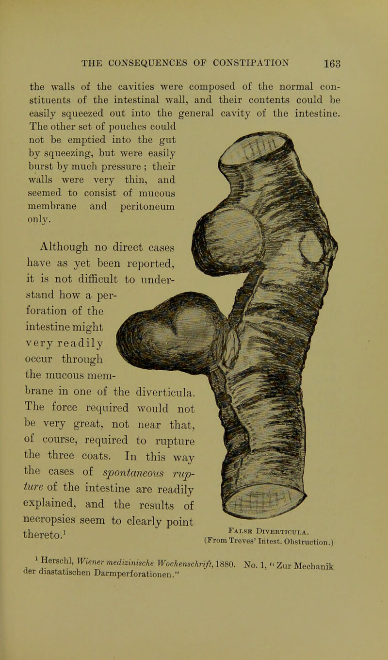 the walls of the cavities were composed of the normal con- stituents of the intestinal wall, and their contents could be easily squeezed out into the general cavity of the intestine. The other set of pouches could not be emptied into the gut by squeezing, but were easily burst by much pressure ; their walls were very thin, and seemed to consist of mucous membrane and peritoneum only. Although no direct cases have as yet been reported, it is not difficult to under- stand how a per- foration of the intestine might very readily occur through the mucous mem- brane in one of the diverticula. The force required would not be very great, not near that, of course, required to rupture the three coats. In this way the cases of spontaneous rup- ture of the intestine are readily explained, and the results of necropsies seem to clearly point thereto ^ false diverticula. (From Treves' lutest. Obstruction.) 1 Herschl, Wiener medizinische Wochenschrift, 1880. No. 1,  Zur Mechanik <ler diastatischen Darmperforationen.