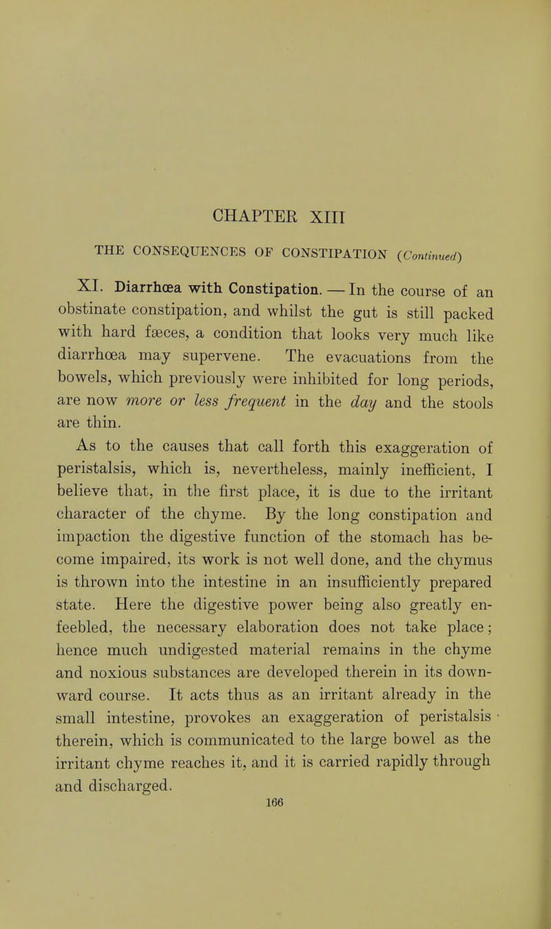 CHAPTER XIIT THE CONSEQUENCES OF CONSTIPATION (Continued) XI. Diarrhoea with Constipation.—In the course of an obstinate constipation, and whilst the gut is still packed with hard faeces, a condition that looks very much like diarrhoea may supervene. The evacuations from the bowels, which previously were inhibited for long periods, are now more or less frequent in the day and the stools are thin. As to the causes that call forth this exaggeration of peristalsis, which is, nevertheless, mainly inefficient, I believe that, in the first place, it is due to the irritant character of the chyme. By the long constipation and impaction the digestive function of the stomach has be- come impaired, its work is not well done, and the chymus is thrown into the intestine in an insufficiently prepared state. Here the digestive power being also greatly en- feebled, the necessary elaboration does not take place; hence much undigested material remains in the chyme and noxious substances are developed therein in its down- ward course. It acts thus as an irritant already in the small intestine, provokes an exaggeration of peristalsis therein, which is communicated to the large bowel as the irritant chyme reaches it, and it is carried rapidly through and discharged.