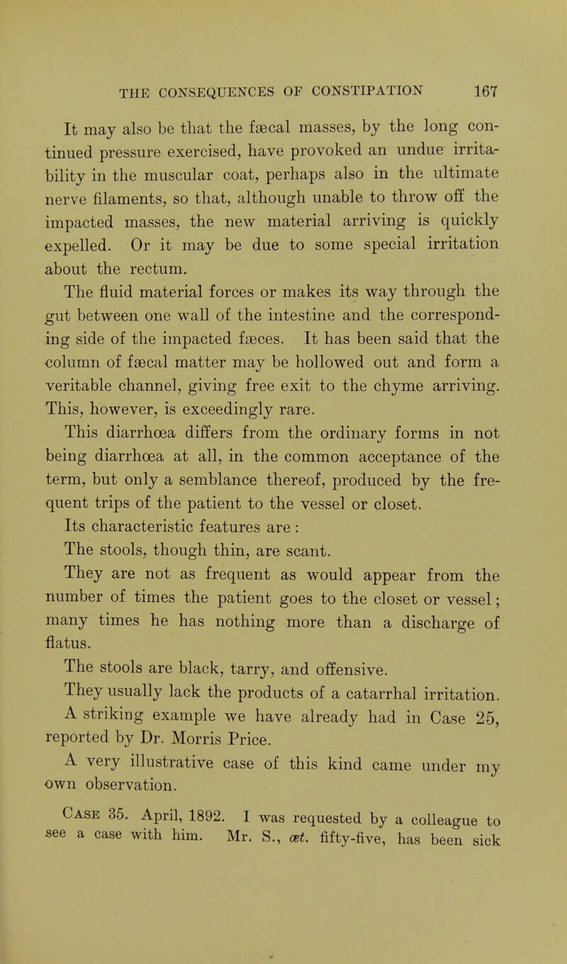 It may also be that the faecal masses, by the long con- tinued pressure exercised, have provoked an undue irrita- bility in the muscular coat, perhaps also in the ultimate nerve filaments, so that, although unable to throw off the impacted masses, the new material arriving is quickly expelled. Or it may be due to some special irritation about the rectum. The fluid material forces or makes its way through the gut between one wall of the intestine and the correspond- ing side of the impacted faeces. It has been said that the column of faecal matter may be hollowed out and form a veritable channel, giving free exit to the chyme arriving. This, however, is exceedingly rare. This diarrhoea differs from the ordinary forms in not being diarrhoea at all, in the common acceptance of the term, but only a semblance thereof, produced by the fre- quent trips of the patient to the vessel or closet. Its characteristic features are : The stools, though thin, are scant. They are not as frequent as would appear from the number of times the patient goes to the closet or vessel; many times he has nothing more than a discharge of flatus. The stools are black, tarry, and offensive. They usually lack the products of a catarrhal irritation. A striking example we have already had in Case 25, reported by Dr. Morris Price. A very illustrative case of this kind came under my own observation. Case 35. April, 1892. I was requested by a colleague to see a case with him. Mr. S., cet. fifty-five, has been sick