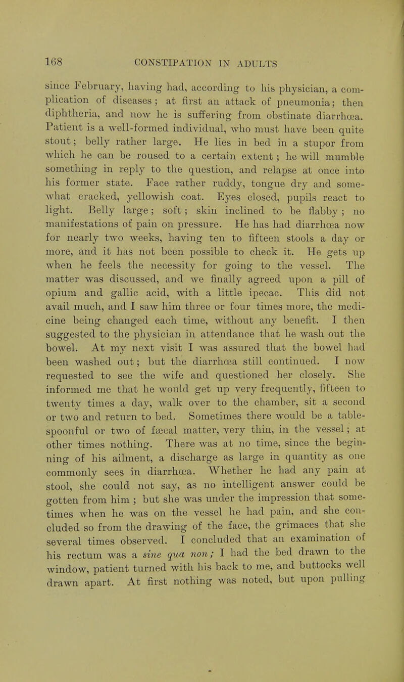 since February, having had, according to his physician, a com- plication of diseases ; at first an attack of pneumonia; then diphtheria, and now he is suffering from obstinate diarrhoia. Patient is a well-formed individual, who must have been quite stout; belly rather large. He lies in bed in a stupor from Avhich he can be roused to a certain extent; he will mumble something in reply to the question, and relapse at once into his former state. Face rather ruddy, tongue dry and some- what cracked, yellowish coat. Eyes closed, pupils react to light. Belly large; soft; skin inclined to be flabby; no manifestations of pain on pressure. He has had diarrhoea now for nearly two weeks, having ten to fifteen stools a day or more, and it has not been possible to check it. He gets up when he feels the necessity for going to the vessel. The matter was discussed, and we finally agreed upon a pill of opium and gallic acid, with a little ipecac. This did not avail much, and I saw him three or four times more, the medi- cine being changed each time, without any benefit. I then suggested to the physician in attendance that he wash out the bowel. At my next visit I was assured that the bowel had been washed out; but the diarrhoea still continued. I now requested to see the wife and questioned her closely. She informed me that he would get up very frequently, fifteen to twenty times a day, walk over to the chamber, sit a second or two and return to bed. Sometimes there would be a table- spoonful or two of faecal matter, very thin, in the vessel; at other times nothing. There Avas at no time, since the begin- ning of his ailment, a discharge as large in quantity as one commonly sees in diarrhoea. Whether he had any pain at stool, she could not say, as no intelligent answer could be gotten from him ; but she was under the impression that some- times when he was on the vessel he had pain, and she con- cluded so from the drawing of the face, the grimaces that she several times observed. I concluded that an examination of his rectum was a sine qua non; I had the bed drawn to the window, patient turned with his back to me, and buttocks well drawn apart. At first nothing was noted, but upon pulling