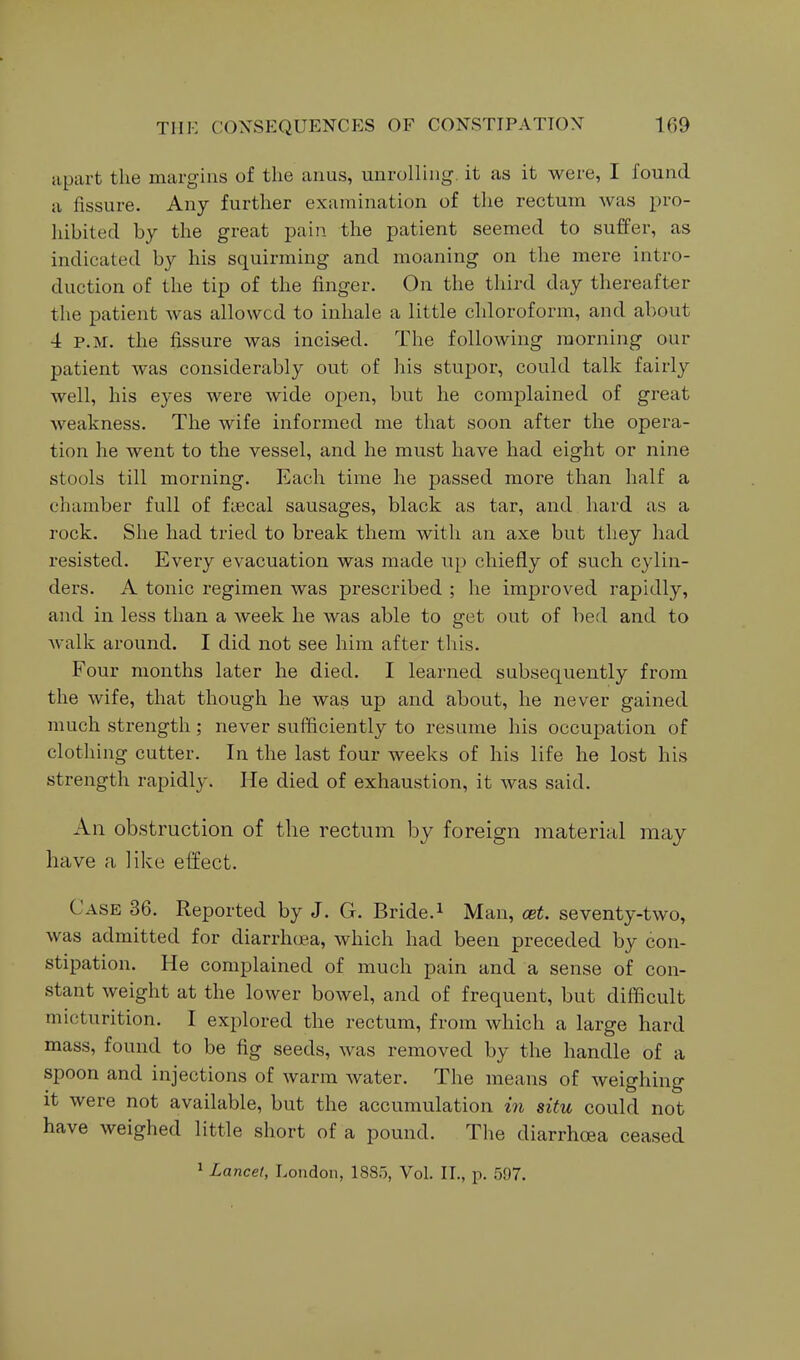 apart the margins of the anus, unrolling, it as it were, I found a fissure. Any further examination of the rectum was pro- hibited by the great pain the patient seemed to suffer, as indicated by his squirming and moaning on the mere intro- duction of the tip of the finger. On the third day thereafter the patient was allowed to inhale a little chloroform, and about 4 P.M. the fissure was incised. The following morning our patient was considerably out of his stupor, could talk fairly well, his eyes were wide open, but he complained of great Aveakness. The wife informed me that soon after the opera- tion he went to the vessel, and he must have had eight or nine stools till morning. Each time he passed more than half a chamber full of fiecal sausages, black as tar, and. hard as a rock. She had tried to break them with an axe but they had resisted. Every evacuation was made up chiefly of such cylin- ders. A tonic regimen was prescribed ; he improved rapidly, and in less than a week he was able to get out of bed and to walk around. I did not see him after this. Four months later he died. I learned subsequently from the wife, that though he was up and about, he never gained much strength ; never suiifaciently to resume his occupation of clothing cutter. In the last four weeks of his life he lost his strength rapidly. He died of exhaustion, it was said. An obstruction of the rectum by foreign material may have a like effect. Case 36. Reported by J. G. Bride.^ Man, cet. seventy-two, was admitted for diarrhoea, which had been preceded by con- stipation. He complained of much pain and a sense of con- stant weight at the lower bowel, and of frequent, but difficult micturition. I explored the rectum, from which a large hard mass, found to be fig seeds, was removed by the handle of a spoon and injections of warm water. The means of weighing it were not available, but the accumulation in situ could not have weighed little short of a pound. The diarrhoea ceased 1 Lancet, London, 1885, Vol. II., p. 597.