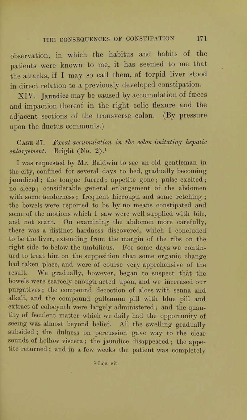 observation, in which the habitus and habits of the patients were known to me, it has seemed to me that the attacks, if I may so call them, of torpid liver stood in direct relation to a previously developed constipation. XIV. Jaundice may be caused by accumulation of faeces and impaction thereof in the right colic flexure and the adjacent sections of the transverse colon. (By pressure upon the ductus communis.) Case 37. Fcecal accumulation in the colon imitating hepatic enlargement. Bright (No. 2).^ I was requested by Mr. Baldwin to see an old gentleman in the city, confined for several days to bed, gradually becoming jaundiced ; the tongue furred ; appetite gone ; pulse excited ; no sleep; considerable general enlargement of the abdomen with some tenderness; frequent hiccough and some retching ; the bowels were reported to be by no means constipated and some of the motions which I saw were well supplied with bile, and not scant. On examining the abdomen more carefully, there was a distinct hardness discovered, which I concluded to be the liver, extending from the margin of the ribs on the right side to below the umbilicus. For some days we contin- ued to treat him on the supposition that some organic change had taken place, and were of course very apprehensive of the result. We gradually, however, began to suspect that the bowels were scarcely enough acted upon, and we increased our purgatives; the compound decoction of aloes with senna and alkali, and the compound galbanum pill with blue pill and extract of colocynth were largely administered; and the quan- tity of feculent matter which we daily had the opportunity of seeing was almost beyond belief. All the swelling gradually subsided ; the dulness on percussion gave way to the clear sounds of hollow viscera ; the jaandice disappeared ; the appe- tite returned; and in a few weeks the patient was completely ^ Loc. cit.