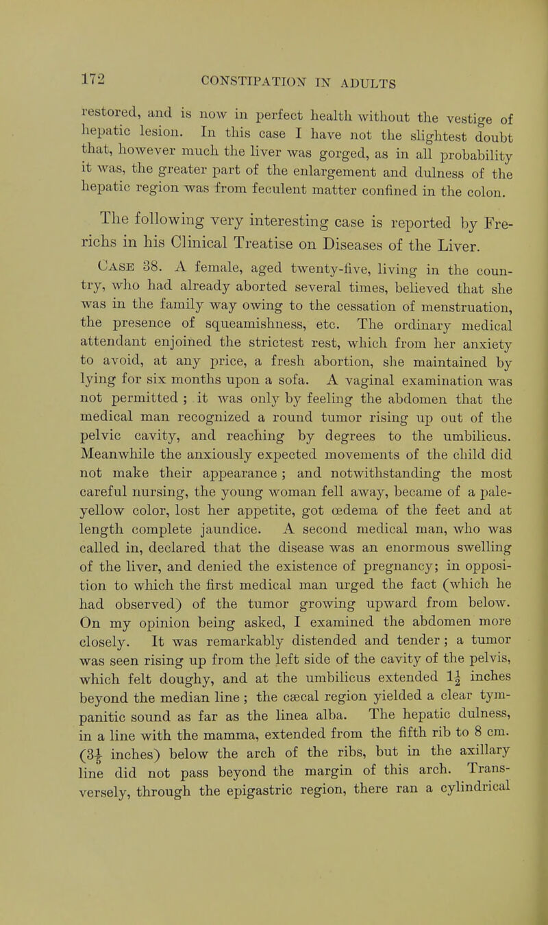 restored, and is now in perfect health without the vestige of hepatic lesion. In this case I have not the slightest douht that, however much the liver was gorged, as in all probability it was, the greater part of the enlargement and dulness of the hepatic region was from feculent matter confined in the colon. The following very interesting case is reported by Fre- richs in his Clinical Treatise on Diseases of the Liver. Case 38. A female, aged twenty-five, living in the coun- try, who had already aborted several times, believed that she was in the family way owing to the cessation of menstruation, the presence of squeamishness, etc. The ordinary medical attendant enjoined the strictest rest, which from her anxiety to avoid, at any price, a fresh abortion, she maintained by lying for six months upon a sofa. A vaginal examination was not permitted ; it was only by feeling the abdomen that the medical man recognized a round tumor rising up out of the pelvic cavity, and reaching by degrees to the umbilicus. Meanwhile the anxiously expected movements of the child did not make their appearance ; and notwithstanding the most careful nursing, the young woman fell away, became of a pale- yellow color, lost her appetite, got oedema of the feet and at length complete jaundice. A second medical man, who was called in, declared that the disease was an enormous swelling of the liver, and denied the existence of pregnancy; in opposi- tion to which the first medical man urged the fact (which he had observed) of the tumor growing upward from below. On my opinion being asked, I examined the abdomen more closely. It was remarkably distended and tender ; a tumor was seen rising up from the left side of the cavity of the pelvis, which felt doughy, and at the umbilicus extended 1| inches beyond the median line ; the csecal region yielded a clear tym- panitic sound as far as the linea alba. The hepatic dulness, in a line with the mamma, extended from the fifth rib to 8 cm. (3^ inches) below the arch of the ribs, but in the axillary line did not pass beyond the margin of this arch. Trans- versely, through the epigastric region, there ran a cylindrical