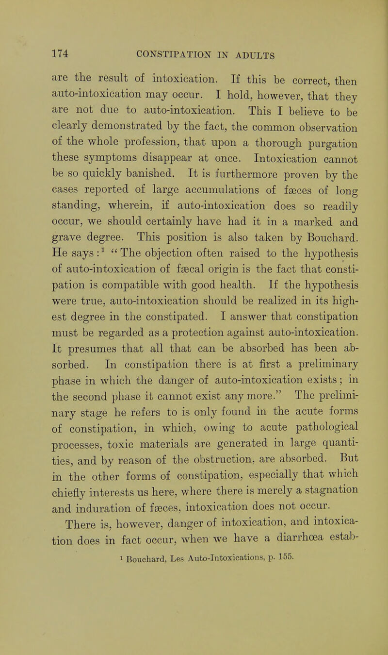 are the result of intoxication. If this be correct, then auto-intoxication may occur. I hold, however, that they are not due to auto-intoxication. This I believe to be clearly demonstrated by the fact, the common observation of the whole profession, that upon a thorough purgation these symptoms disappear at once. Intoxication cannot be so quickly banished. It is furthermore proven by the cases reported of large accumulations of faeces of long standing, wherein, if auto-intoxication does so readily occur, we should certainly have had it in a marked and grave degree. This position is also taken by Bouchard. He says : ^  The objection often raised to the hypothesis of auto-intoxication of faecal origin is the fact that consti- pation is compatible with good health. If the hypothesis were true, auto-intoxication should be realized in its high- est degree in the constipated. I answer that constipation must be regarded as a protection against auto-intoxication. It presumes that all that can be absorbed has been ab- sorbed. In constipation there is at first a preliminary phase in which the danger of auto-intoxication exists; in the second phase it cannot exist any more. The prelnni- nary stage he refers to is only found in the acute forms of constipation, in which, owing to acute pathological processes, toxic materials are generated in large quanti- ties, and by reason of the obstruction, are absorbed. But in the other forms of constipation, especially that which chiefly interests us here, where there is merely a stagnation and induration of faeces, intoxication does not occur. There is, however, danger of intoxication, and intoxica- tion does in fact occur, when we have a diarrhoea estab- 1 Bouchard, Les Auto-Intoxications, p. 155.