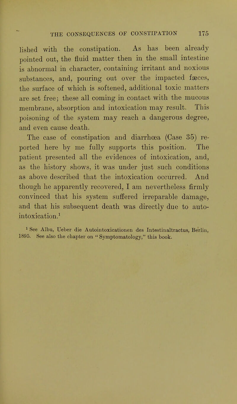 lished with the constipation. As has been already pointed out, the fluid matter then in the small intestine is abnormal in character, containing irritant and noxious substances, and, pouring out over the impacted faeces, the surface of which is softened, additional toxic matters are set free; these all coming in contact with the mucous membrane, absorption and intoxication may result. This poisoning of the system may reach a dangerous degree, and even cause death. The case of constipation and diarrhoea (Case 35) re- ported here by me fully supports this position. The patient presented all the evidences of intoxication, and, as the history shows, it was under just such conditions as above described that the intoxication occurred. And though he apparently recovered, I am. nevertheless firmly convinced that his system suffered irreparable damage, and that his subsequent death was directly due to auto- intoxication.^ ^ See Albu, Ueber die Autointoxicationen des Intestinaltractus, Berlin, 1895. See also the chapter on  Symptomatology, this book.