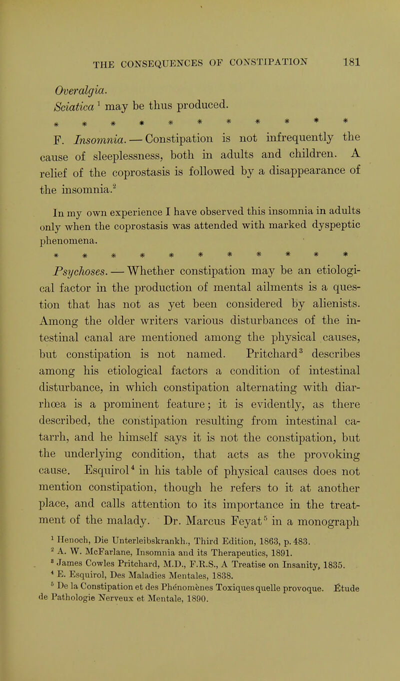 Overalgia. Sciatica ^ may be thus produced. *********** F. Insoynnia. — Constipation is not infrequently the cause of sleeplessness, both in adults and children. A relief of the coprostasis is followed by a disappearance of the insomnia.^ In my own experience I have observed this insomnia in adults only when the coprostasis was attended with marked dyspeptic phenomena. *********** PsyGlioses. — Whether constipation may be an etiologi- cal factor in the production of mental ailments is a ques- tion that has not as yet been considered by alienists. Among the older writers various disturbances of the in- testinal canal are mentioned among the physical causes, but constipation is not named. Pritchard^ describes among his etiological factors a condition of intestinal disturbance, in which constipation alternating with diar- rhoea is a prominent feature; it is evidently, as there described, the constipation resulting from intestinal ca- tarrh, and he himself says it is not the constipation, but the underlying condition, that acts as the provoking cause. Esquirol* in his table of physical causes does not mention constipation, though he refers to it at another place, and calls attention to its importance in the treat- ment of the malady. Dr. Marcus Feyat'' in a monograph 1 Henoch, Die Unterleibskrankh., Third Edition, 1863, p. 483. 2 A. W. McFarlane, Insomnia and its Therapeutics, 1891. « James Cowles Pritchard, M.D., F.K.S., A Treatise on Insanity, 1835. * E. Esquiro], Des Maladies Mentales, 1838. ^ De la Constipation et des Phenomfenes Toxiques quelle provoque. fitude de Pathologie Nerveux et Mentale, 1890.