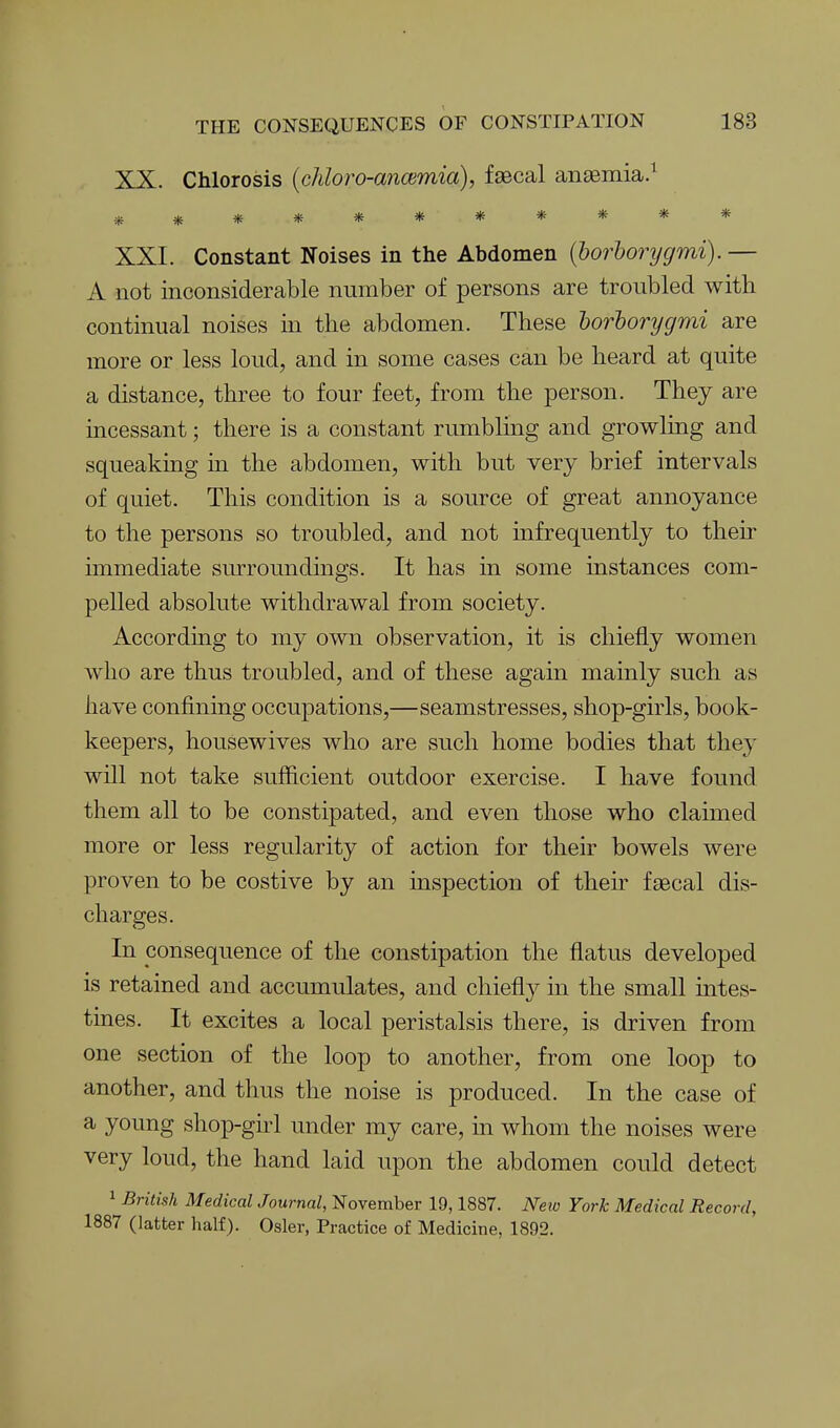 XX. Chlorosis {chloro-anmmia), faBcal aii£Bmia.^ XXI. Constant Noises in the Abdomen {lorhorycjmi). — A not inconsiderable number of persons are troubled with continual noises in the abdomen. These horiorygmi are more or less loud, and in some cases can be heard at quite a distance, three to four feet, from the person. They are incessant; there is a constant rumbling and growling and squeaking in the abdomen, with but very brief intervals of quiet. This condition is a source of great annoyance to the persons so troubled, and not infrequently to their immediate surroundings. It has in some instances com- pelled absolute withdrawal from society. According to my own observation, it is chiefly women who are thus troubled, and of these again mainly such as have confining occupations,—seamstresses, shop-girls, book- keepers, housewives who are such home bodies that they will not take sufficient outdoor exercise. I have found them all to be constipated, and even those who claimed more or less regularity of action for their bowels were proven to be costive by an inspection of theu^ faecal dis- charges. In consequence of the constipation the flatus developed is retained and accumulates, and chiefly in the small intes- tines. It excites a local peristalsis there, is driven from one section of the loop to another, from one loop to another, and thus the noise is produced. In the case of a young shop-ghl under my care, in whom the noises were very loud, the hand laid upon the abdomen could detect 1 British Medical Journal, November 19,1887. New York Medical Record, 1887 (latter half). Osier, Practice of Medicine, 1892.