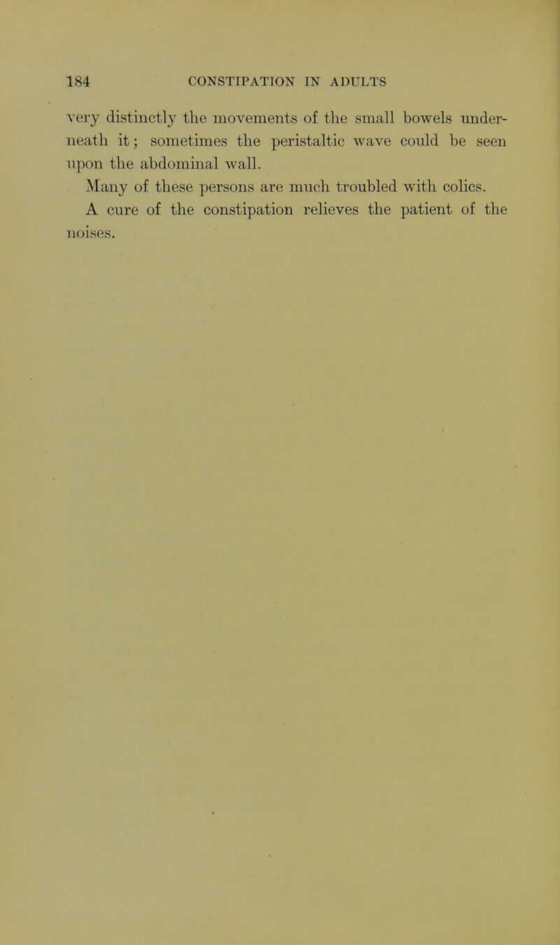 very distinctly the movements of the small bowels under- neath it; sometimes the peristaltic wave could be seen upon the abdommal wall. Many of these persons are much troubled with colics. A cure of the constipation relieves the patient of the noises. r