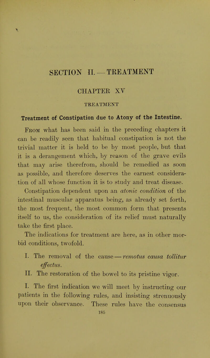SECTION IL —TREATMENT CHAPTER XV TREATMENT Treatment of Constipation due to Atony of the Intestine. From what has been said in the preceding chapters it can be readily seen that habitual constipation is not the trivial matter it is held to be by most people, but that it is a derangement which, by reason of the grave evils that may arise therefrom, should be remedied as soon as possible, and therefore deserves the earnest considera- tion of all whose function it is to study and treat disease. Constipation dependent upon an atonic condition of the intestinal muscular apparatus being, as already set forth, the most frequent, the most common form that presents itself to us, the consideration of its relief must naturally take the first place. The indications for treatment are here, as in other mor- bid conditions, twofold. I. The removal of the cause — remotus causa tollitur effectus. II. The restoration of the bowel to its pristine vigor. I. The first indication we will meet by instructing our patients in the following rules, and insisting strenuously upon their observance. These rules have the consensus