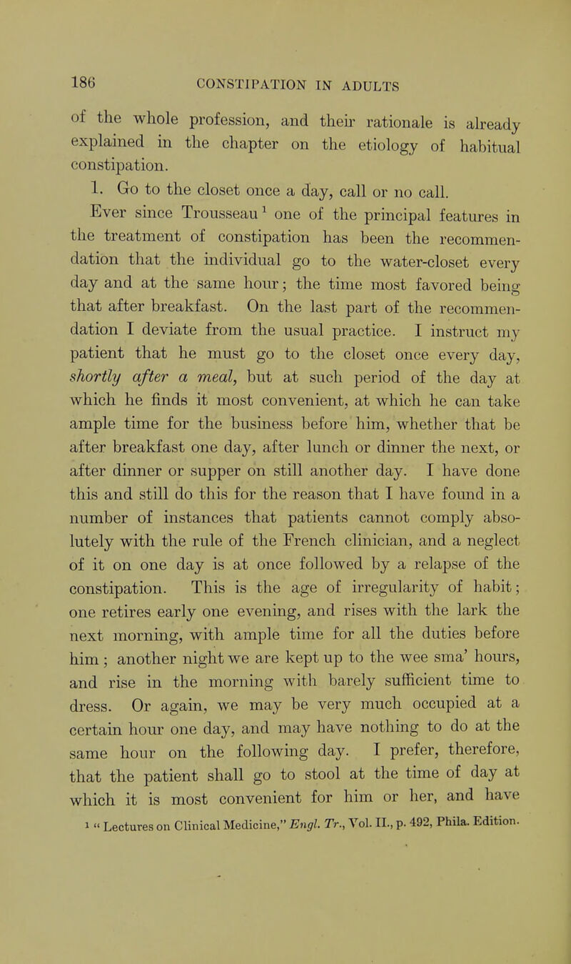 of the whole profession, and their rationale is already explained in the chapter on the etiology of habitual constipation. 1. Go to the closet once a day, call or no call. Ever since Trousseau ^ one of the principal features in the treatment of constipation has been the recommen- dation that the individual go to the water-closet every day and at the same hour; the time most favored being that after breakfast. On the last part of the recommen- dation I deviate from the usual practice. I instruct my patient that he must go to the closet once every day, shortly after a meal, but at such period of the day at which he finds it most convenient, at which he can take ample time for the business before him, whether that be after breakfast one day, after lunch or dinner the next, or after dinner or supper on still another day. I have done this and still do this for the reason that I have found in a number of instances that patients cannot comply abso- lutely with the rule of the French clinician, and a neglect of it on one day is at once followed by a relapse of the constipation. This is the age of irregularity of habit; one retires early one evening, and rises with the lark the next morning, with ample time for all the duties before him; another night we are kept up to the wee sma' hours, and rise in the morning with barely sufficient time to dress. Or again, we may be very much occupied at a certain hour one day, and may have nothing to do at the same hour on the following day. I prefer, therefore, that the patient shall go to stool at the time of day at which it is most convenient for him or her, and have 1 « Lectures on Clinical Medicine, Engl. Tr., Vol. II., p. 492, Phila. Edition.