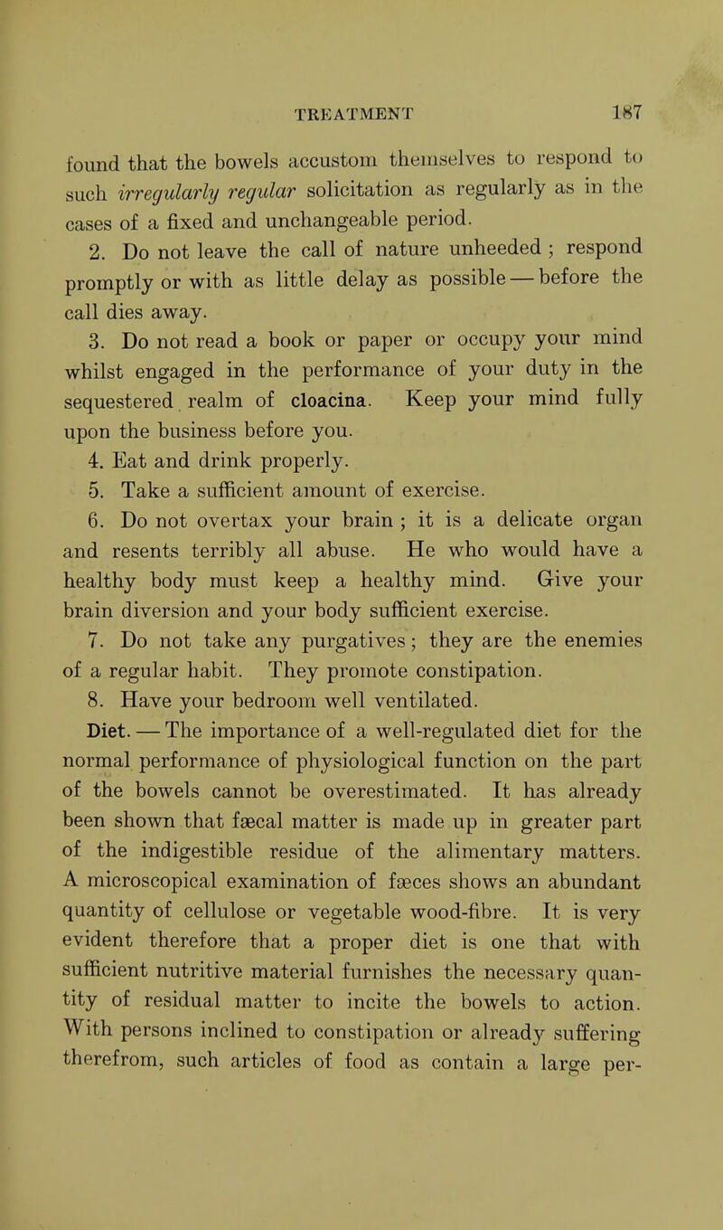 found that the bowels accustom themselves to respond to such irregularly regular solicitation as regularly as m the cases of a fixed and unchangeable period. 2. Do not leave the call of nature unheeded ; respond promptly or with as little delay as possible — before the call dies away. 3. Do not read a book or paper or occupy your mind whilst engaged in the performance of your duty in the sequestered realm of cloacina. Keep your mind fully upon the business before you. 4. Eat and drink properly. 5. Take a sufficient amount of exercise. 6. Do not overtax your brain ; it is a delicate organ and resents terribly all abuse. He who would have a healthy body must keep a healthy mind. Give your brain diversion and your body sufficient exercise. 7. Do not take any purgatives; they are the enemies of a regular habit. They promote constipation. 8. Have your bedroom well ventilated. Diet. — The importance of a well-regulated diet for the normal performance of physiological function on the part of the bowels cannot be overestimated. It has already been shown that faecal matter is made up in greater part of the indigestible residue of the alimentary matters. A microscopical examination of fseces shows an abundant quantity of cellulose or vegetable wood-fibre. It is very evident therefore that a proper diet is one that with sufficient nutritive material furnishes the necessary quan- tity of residual matter to incite the bowels to action. With persons inclined to constipation or already suffering therefrom, such articles of food as contain a large per-
