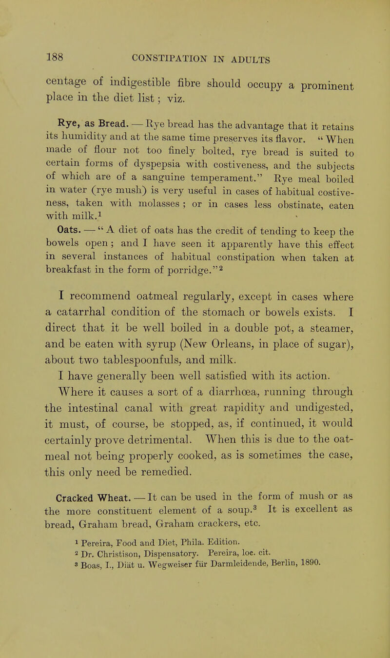 centage of indigestible fibre should occupy a prominent place in the diet list; viz. Rye, as Bread. — Rye bread has the advantage that it retains its humidity and at the same time preserves its flavor.  When made of flour not too finely bolted, rye bread is suited to certain forms of dyspepsia with costiveness, and the subjects of which are of a sanguine temperament. Rye meal boiled in water (rye mush) is very useful in cases of habitual costive- ness, taken with molasses ; or in cases less obstinate, eaten with milk.i Oats. — A diet of oats has the credit of tending to keep the bowels open ; and I have seen it apparently have this effect in several instances of habitual constipation when taken at breakfast in the form of porridge.'^ I recommend oatmeal regularly, except in cases where a catarrhal condition of the stomach or bowels exists. I direct that it be well boiled in a double pot, a steamer, and be eaten with syrup (New Orleans, in place of sugar), about two tablespoonfuls, and milk. I have generally been well satisfied with its action. Where it causes a sort of a diarrhoea, running through the intestinal canal with great rapidity and undigested, it must, of course, be stopped, as, if continued, it would certainly prove detrimental. When this is due to the oat- meal not being properly cooked, as is sometimes the case, this only need be remedied. Cracked Wheat. — It can be used in the form of mush or as the more constituent element of a soup.^ It is excellent as bread, Graham bread, Graham crackers, etc. 1 Pereira, Food and Diet, Phila. Edition. 2 Dr. Christison, Dispensatory. Pereira, loe. cit. 3 Boas, T., Diiit u. Wegweiser fiir Darnaleidende, Berlin, 1890.