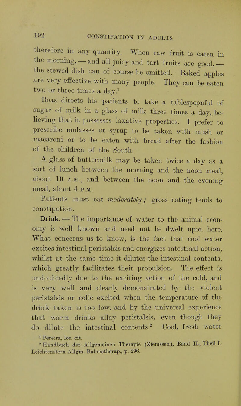 therefore in any quantity. Wlien raw fruit is eaten in the morning, —and all juicy and tart fruits are good,— the stewed dish can of course be omitted. Baked apples are very effective with many people. They can be eaten two or three times a day.' Boas directs his patients to take a tablespopnful of sugar of milk in a glass of milk three times a day, be- lieving that it possesses laxative properties. I prefer to prescribe molasses or syrup to be taken with mush or macaroni or to be eaten with bread after the fashion of the children of the South. A glass of buttermilk may be taken twice a day as a sort of lunch between the morning and the noon meal, about 10 A.M., and between the noon and the evening meal, about 4 p.m. Patients must eat moderately; gross eating tends to constipation. Drink. — The importance of water to the animal econ- omy is well known and need not be dwelt upon here. What concerns us to know, is the fact that cool water excites intestinal peristalsis and energizes intestinal action, whilst at the same time it dilutes the intestinal contents, which greatly facilitates their propulsion. The effect is undoubtedly due to the exciting action of the cold, and is very well and clearly demonstrated by the violent peristalsis or colic excited when the temperature of the drink taken is too low, and by the universal experience that warm drinks allay peristalsis, even though they do dilute the intestinal contents.^ Cool, fresh water 1 Pereira, loc. cit. - Handbuch der Allgemeinen Therapie (Ziemssen), Band II., Theil I. Leichtenstern AUgm. Balneotherap., p. 296.