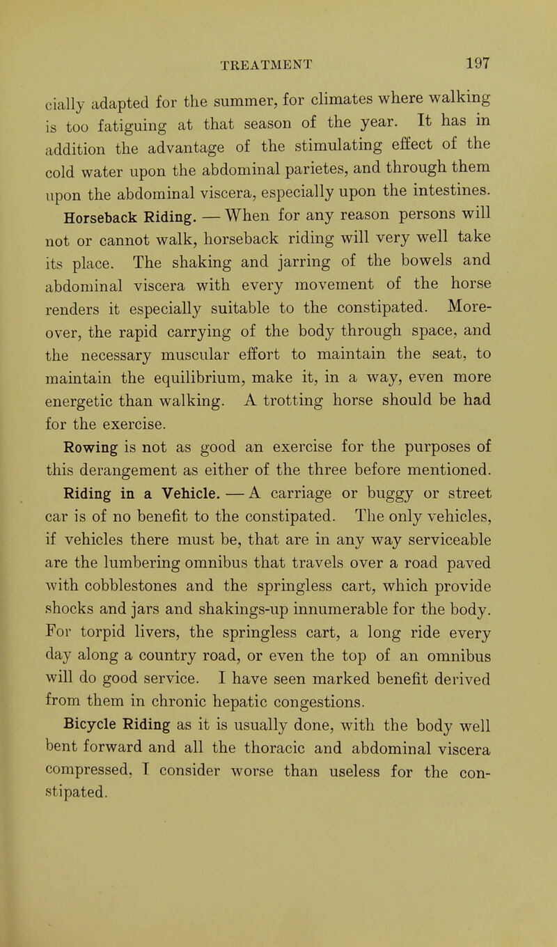 cially adapted for the summer, for climates where walking is too fatiguing at that season of the year. It has in addition the advantage of the stimulating effect of the cold water upon the abdominal parietes, and through them upon the abdominal viscera, especially upon the intestines. Horseback Riding. — When for any reason persons will not or cannot walk, horseback riding will very well take its place. The shaking and jarring of the bowels and abdominal viscera with every movement of the horse renders it especially suitable to the constipated. More- over, the rapid carrying of the body through space, and the necessary muscular effort to maintain the seat, to maintain the equilibrium, make it, in a way, even more energetic than walking. A trotting horse should be had for the exercise. Rowing is not as good an exercise for the purposes of this derangement as either of the three before mentioned. Riding in a Vehicle. — A carriage or buggy or street car is of no benefit to the constipated. The only vehicles, if vehicles there must be, that are in any way serviceable are the lumbering omnibus that travels over a road paved with cobblestones and the springless cart, which provide shocks and jars and shakings-up innumerable for the body. For torpid livers, the springless cart, a long ride every day along a country road, or even the top of an omnibus will do good service. I have seen marked benefit derived from them in chronic hepatic congestions. Bicycle Riding as it is usually done, with the body well bent forward and all the thoracic and abdominal viscera compressed, T consider worse than useless for the con- stipated.